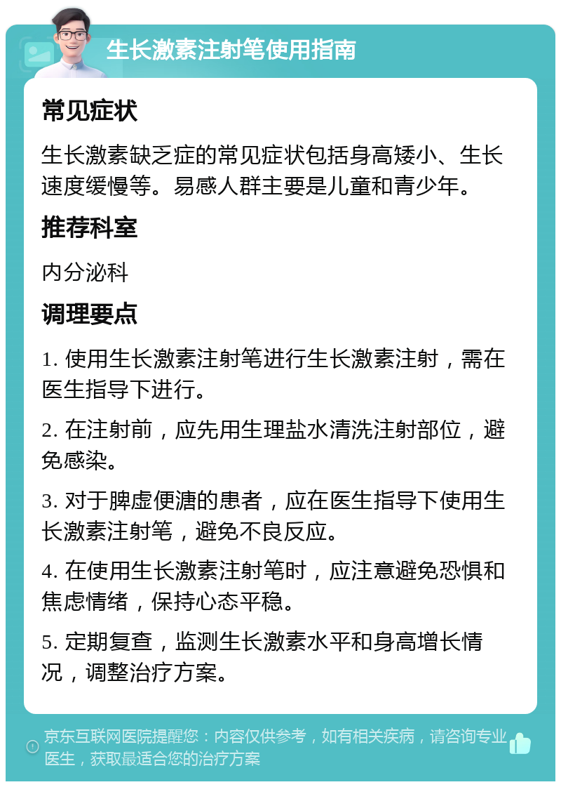 生长激素注射笔使用指南 常见症状 生长激素缺乏症的常见症状包括身高矮小、生长速度缓慢等。易感人群主要是儿童和青少年。 推荐科室 内分泌科 调理要点 1. 使用生长激素注射笔进行生长激素注射，需在医生指导下进行。 2. 在注射前，应先用生理盐水清洗注射部位，避免感染。 3. 对于脾虚便溏的患者，应在医生指导下使用生长激素注射笔，避免不良反应。 4. 在使用生长激素注射笔时，应注意避免恐惧和焦虑情绪，保持心态平稳。 5. 定期复查，监测生长激素水平和身高增长情况，调整治疗方案。