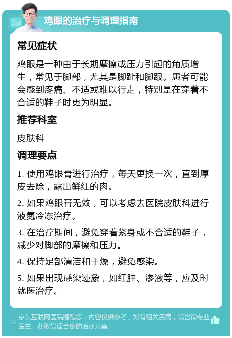 鸡眼的治疗与调理指南 常见症状 鸡眼是一种由于长期摩擦或压力引起的角质增生，常见于脚部，尤其是脚趾和脚跟。患者可能会感到疼痛、不适或难以行走，特别是在穿着不合适的鞋子时更为明显。 推荐科室 皮肤科 调理要点 1. 使用鸡眼膏进行治疗，每天更换一次，直到厚皮去除，露出鲜红的肉。 2. 如果鸡眼膏无效，可以考虑去医院皮肤科进行液氮冷冻治疗。 3. 在治疗期间，避免穿着紧身或不合适的鞋子，减少对脚部的摩擦和压力。 4. 保持足部清洁和干燥，避免感染。 5. 如果出现感染迹象，如红肿、渗液等，应及时就医治疗。