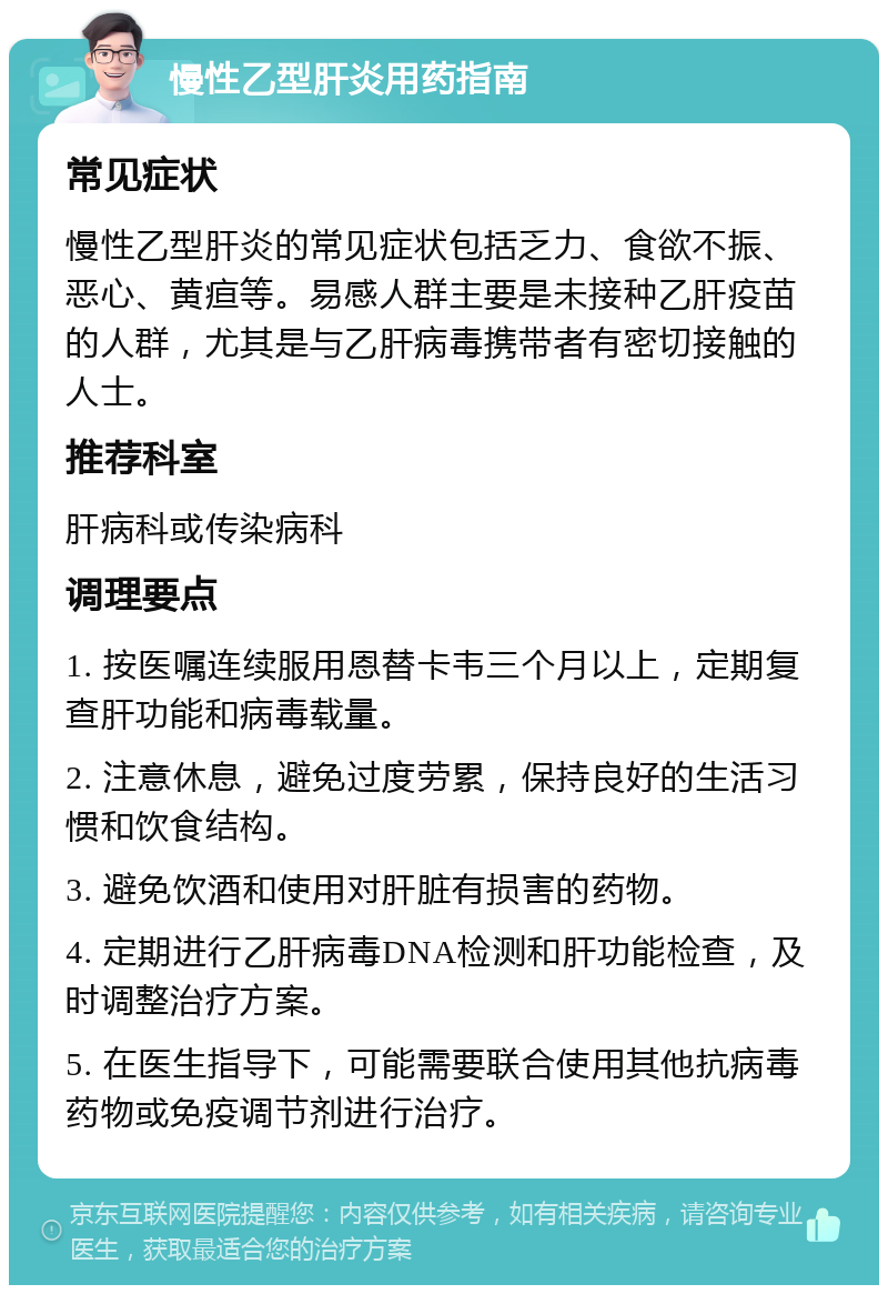 慢性乙型肝炎用药指南 常见症状 慢性乙型肝炎的常见症状包括乏力、食欲不振、恶心、黄疸等。易感人群主要是未接种乙肝疫苗的人群，尤其是与乙肝病毒携带者有密切接触的人士。 推荐科室 肝病科或传染病科 调理要点 1. 按医嘱连续服用恩替卡韦三个月以上，定期复查肝功能和病毒载量。 2. 注意休息，避免过度劳累，保持良好的生活习惯和饮食结构。 3. 避免饮酒和使用对肝脏有损害的药物。 4. 定期进行乙肝病毒DNA检测和肝功能检查，及时调整治疗方案。 5. 在医生指导下，可能需要联合使用其他抗病毒药物或免疫调节剂进行治疗。