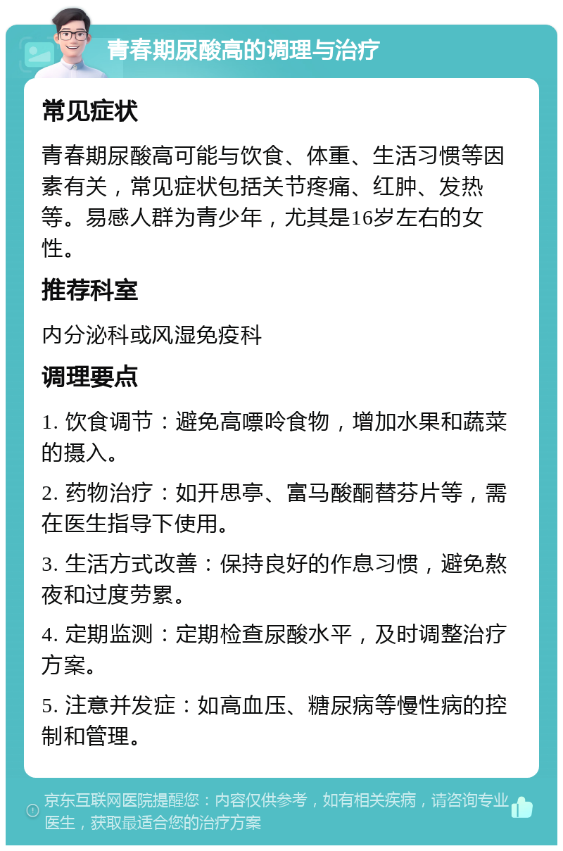 青春期尿酸高的调理与治疗 常见症状 青春期尿酸高可能与饮食、体重、生活习惯等因素有关，常见症状包括关节疼痛、红肿、发热等。易感人群为青少年，尤其是16岁左右的女性。 推荐科室 内分泌科或风湿免疫科 调理要点 1. 饮食调节：避免高嘌呤食物，增加水果和蔬菜的摄入。 2. 药物治疗：如开思亭、富马酸酮替芬片等，需在医生指导下使用。 3. 生活方式改善：保持良好的作息习惯，避免熬夜和过度劳累。 4. 定期监测：定期检查尿酸水平，及时调整治疗方案。 5. 注意并发症：如高血压、糖尿病等慢性病的控制和管理。