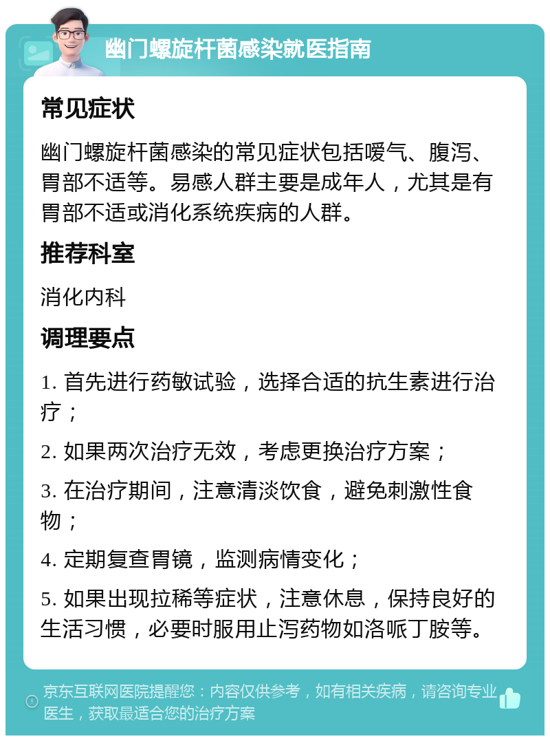 幽门螺旋杆菌感染就医指南 常见症状 幽门螺旋杆菌感染的常见症状包括嗳气、腹泻、胃部不适等。易感人群主要是成年人，尤其是有胃部不适或消化系统疾病的人群。 推荐科室 消化内科 调理要点 1. 首先进行药敏试验，选择合适的抗生素进行治疗； 2. 如果两次治疗无效，考虑更换治疗方案； 3. 在治疗期间，注意清淡饮食，避免刺激性食物； 4. 定期复查胃镜，监测病情变化； 5. 如果出现拉稀等症状，注意休息，保持良好的生活习惯，必要时服用止泻药物如洛哌丁胺等。