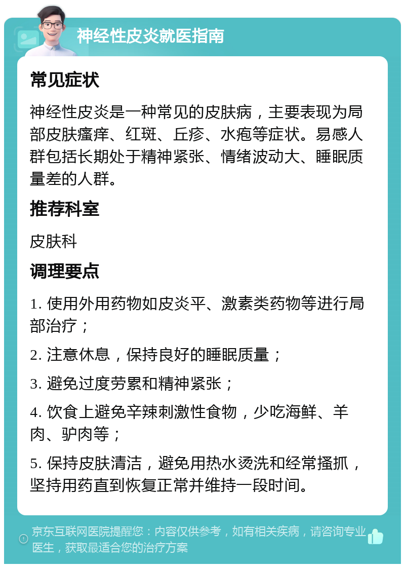 神经性皮炎就医指南 常见症状 神经性皮炎是一种常见的皮肤病，主要表现为局部皮肤瘙痒、红斑、丘疹、水疱等症状。易感人群包括长期处于精神紧张、情绪波动大、睡眠质量差的人群。 推荐科室 皮肤科 调理要点 1. 使用外用药物如皮炎平、激素类药物等进行局部治疗； 2. 注意休息，保持良好的睡眠质量； 3. 避免过度劳累和精神紧张； 4. 饮食上避免辛辣刺激性食物，少吃海鲜、羊肉、驴肉等； 5. 保持皮肤清洁，避免用热水烫洗和经常搔抓，坚持用药直到恢复正常并维持一段时间。