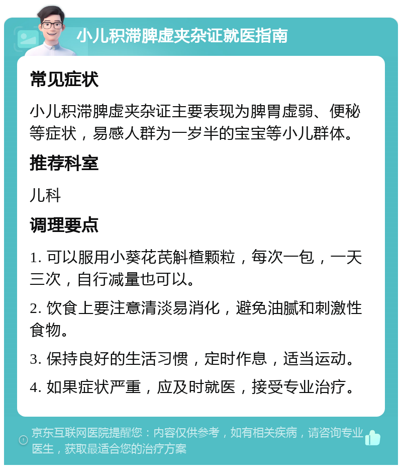 小儿积滞脾虚夹杂证就医指南 常见症状 小儿积滞脾虚夹杂证主要表现为脾胃虚弱、便秘等症状，易感人群为一岁半的宝宝等小儿群体。 推荐科室 儿科 调理要点 1. 可以服用小葵花芪斛楂颗粒，每次一包，一天三次，自行减量也可以。 2. 饮食上要注意清淡易消化，避免油腻和刺激性食物。 3. 保持良好的生活习惯，定时作息，适当运动。 4. 如果症状严重，应及时就医，接受专业治疗。