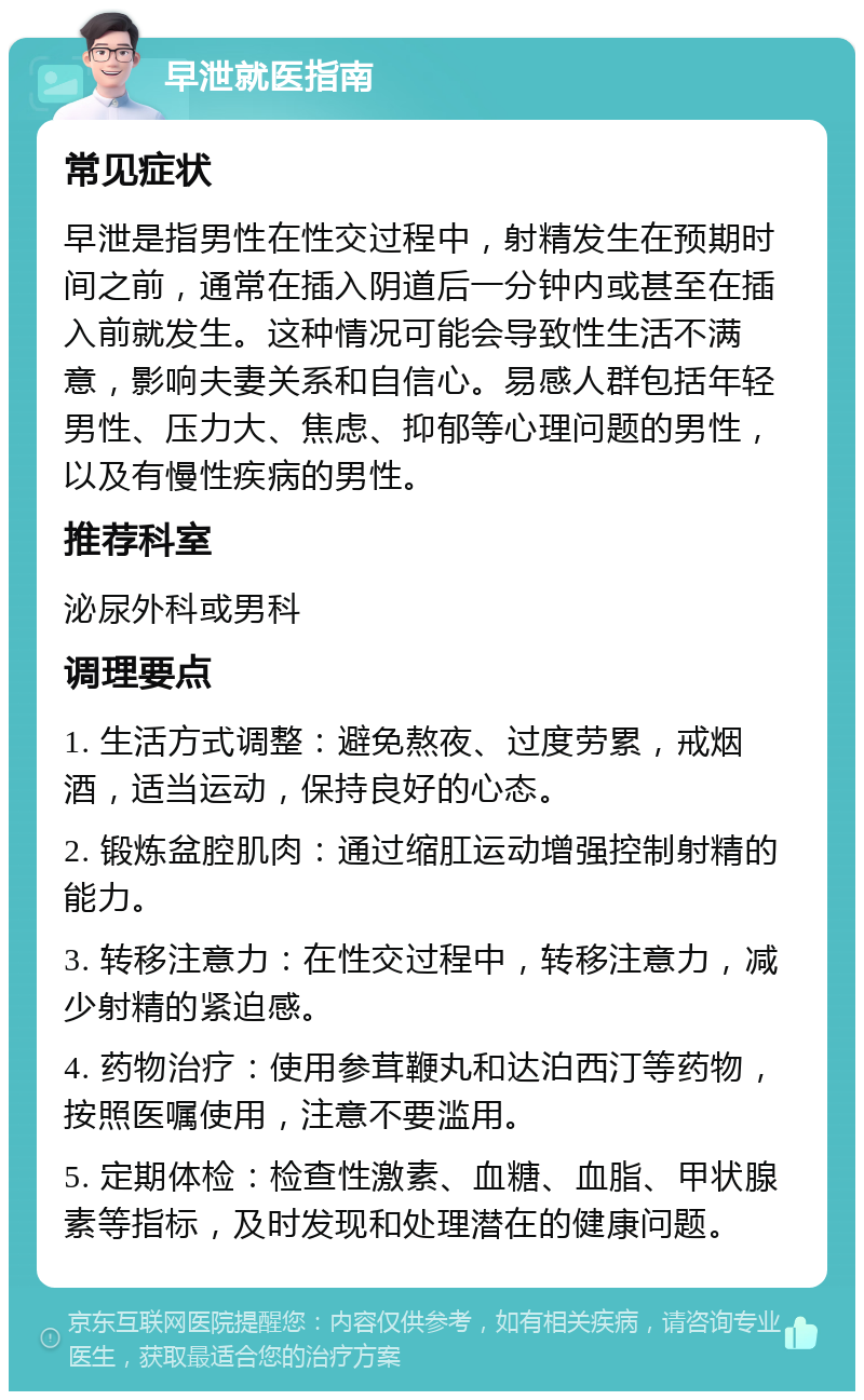 早泄就医指南 常见症状 早泄是指男性在性交过程中，射精发生在预期时间之前，通常在插入阴道后一分钟内或甚至在插入前就发生。这种情况可能会导致性生活不满意，影响夫妻关系和自信心。易感人群包括年轻男性、压力大、焦虑、抑郁等心理问题的男性，以及有慢性疾病的男性。 推荐科室 泌尿外科或男科 调理要点 1. 生活方式调整：避免熬夜、过度劳累，戒烟酒，适当运动，保持良好的心态。 2. 锻炼盆腔肌肉：通过缩肛运动增强控制射精的能力。 3. 转移注意力：在性交过程中，转移注意力，减少射精的紧迫感。 4. 药物治疗：使用参茸鞭丸和达泊西汀等药物，按照医嘱使用，注意不要滥用。 5. 定期体检：检查性激素、血糖、血脂、甲状腺素等指标，及时发现和处理潜在的健康问题。