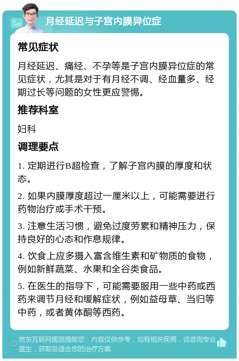 月经延迟与子宫内膜异位症 常见症状 月经延迟、痛经、不孕等是子宫内膜异位症的常见症状，尤其是对于有月经不调、经血量多、经期过长等问题的女性更应警惕。 推荐科室 妇科 调理要点 1. 定期进行B超检查，了解子宫内膜的厚度和状态。 2. 如果内膜厚度超过一厘米以上，可能需要进行药物治疗或手术干预。 3. 注意生活习惯，避免过度劳累和精神压力，保持良好的心态和作息规律。 4. 饮食上应多摄入富含维生素和矿物质的食物，例如新鲜蔬菜、水果和全谷类食品。 5. 在医生的指导下，可能需要服用一些中药或西药来调节月经和缓解症状，例如益母草、当归等中药，或者黄体酮等西药。