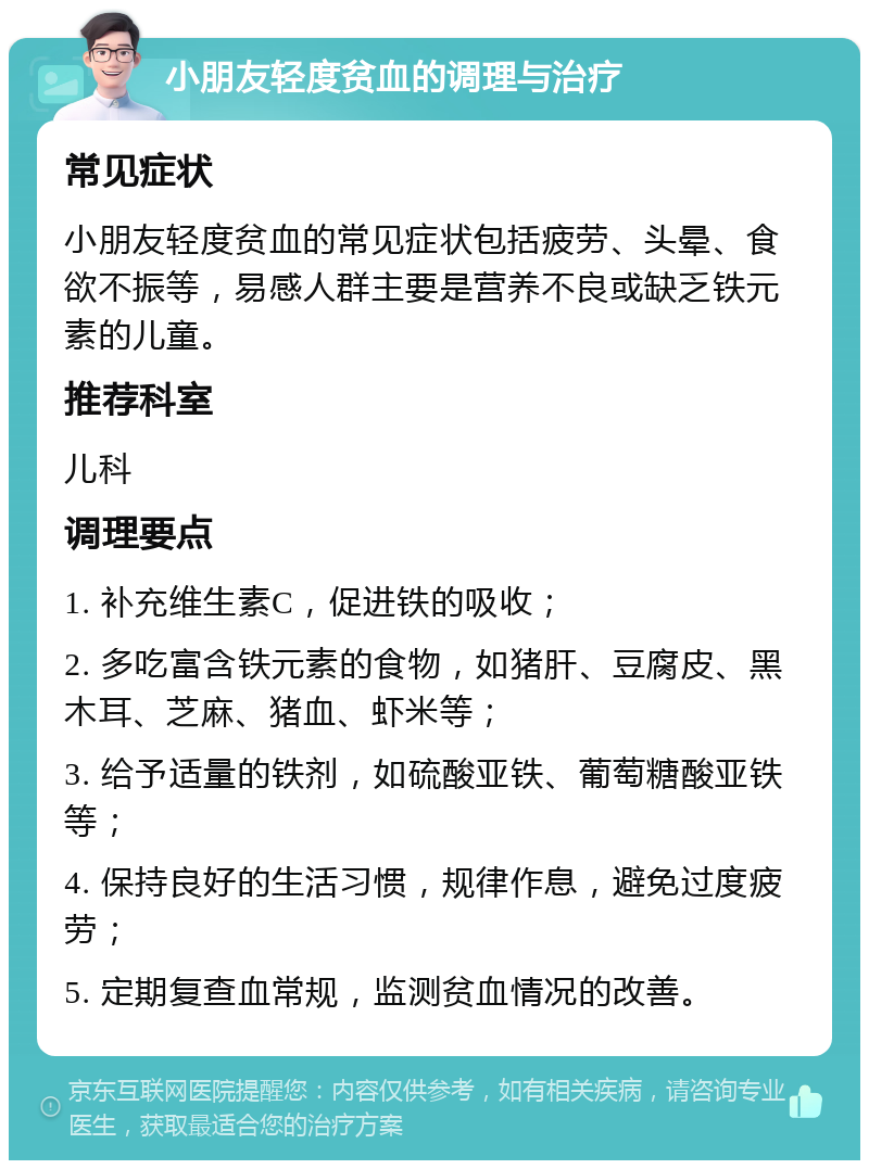 小朋友轻度贫血的调理与治疗 常见症状 小朋友轻度贫血的常见症状包括疲劳、头晕、食欲不振等，易感人群主要是营养不良或缺乏铁元素的儿童。 推荐科室 儿科 调理要点 1. 补充维生素C，促进铁的吸收； 2. 多吃富含铁元素的食物，如猪肝、豆腐皮、黑木耳、芝麻、猪血、虾米等； 3. 给予适量的铁剂，如硫酸亚铁、葡萄糖酸亚铁等； 4. 保持良好的生活习惯，规律作息，避免过度疲劳； 5. 定期复查血常规，监测贫血情况的改善。