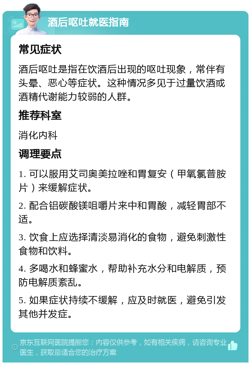 酒后呕吐就医指南 常见症状 酒后呕吐是指在饮酒后出现的呕吐现象，常伴有头晕、恶心等症状。这种情况多见于过量饮酒或酒精代谢能力较弱的人群。 推荐科室 消化内科 调理要点 1. 可以服用艾司奥美拉唑和胃复安（甲氧氯普胺片）来缓解症状。 2. 配合铝碳酸镁咀嚼片来中和胃酸，减轻胃部不适。 3. 饮食上应选择清淡易消化的食物，避免刺激性食物和饮料。 4. 多喝水和蜂蜜水，帮助补充水分和电解质，预防电解质紊乱。 5. 如果症状持续不缓解，应及时就医，避免引发其他并发症。