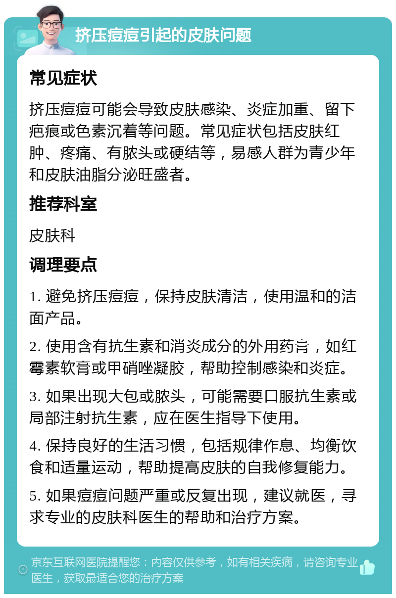 挤压痘痘引起的皮肤问题 常见症状 挤压痘痘可能会导致皮肤感染、炎症加重、留下疤痕或色素沉着等问题。常见症状包括皮肤红肿、疼痛、有脓头或硬结等，易感人群为青少年和皮肤油脂分泌旺盛者。 推荐科室 皮肤科 调理要点 1. 避免挤压痘痘，保持皮肤清洁，使用温和的洁面产品。 2. 使用含有抗生素和消炎成分的外用药膏，如红霉素软膏或甲硝唑凝胶，帮助控制感染和炎症。 3. 如果出现大包或脓头，可能需要口服抗生素或局部注射抗生素，应在医生指导下使用。 4. 保持良好的生活习惯，包括规律作息、均衡饮食和适量运动，帮助提高皮肤的自我修复能力。 5. 如果痘痘问题严重或反复出现，建议就医，寻求专业的皮肤科医生的帮助和治疗方案。