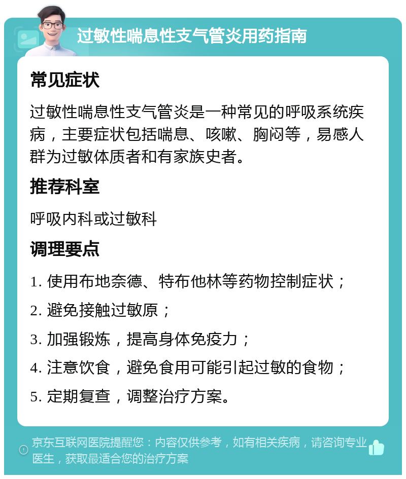 过敏性喘息性支气管炎用药指南 常见症状 过敏性喘息性支气管炎是一种常见的呼吸系统疾病，主要症状包括喘息、咳嗽、胸闷等，易感人群为过敏体质者和有家族史者。 推荐科室 呼吸内科或过敏科 调理要点 1. 使用布地奈德、特布他林等药物控制症状； 2. 避免接触过敏原； 3. 加强锻炼，提高身体免疫力； 4. 注意饮食，避免食用可能引起过敏的食物； 5. 定期复查，调整治疗方案。