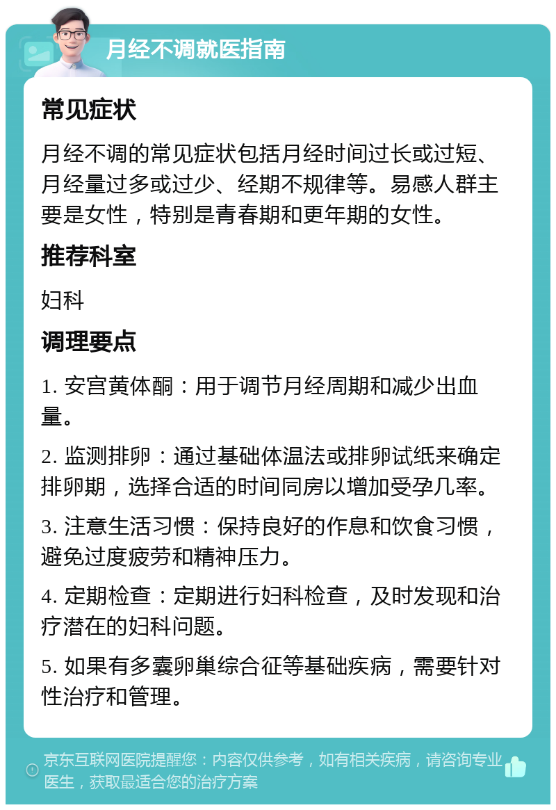 月经不调就医指南 常见症状 月经不调的常见症状包括月经时间过长或过短、月经量过多或过少、经期不规律等。易感人群主要是女性，特别是青春期和更年期的女性。 推荐科室 妇科 调理要点 1. 安宫黄体酮：用于调节月经周期和减少出血量。 2. 监测排卵：通过基础体温法或排卵试纸来确定排卵期，选择合适的时间同房以增加受孕几率。 3. 注意生活习惯：保持良好的作息和饮食习惯，避免过度疲劳和精神压力。 4. 定期检查：定期进行妇科检查，及时发现和治疗潜在的妇科问题。 5. 如果有多囊卵巢综合征等基础疾病，需要针对性治疗和管理。