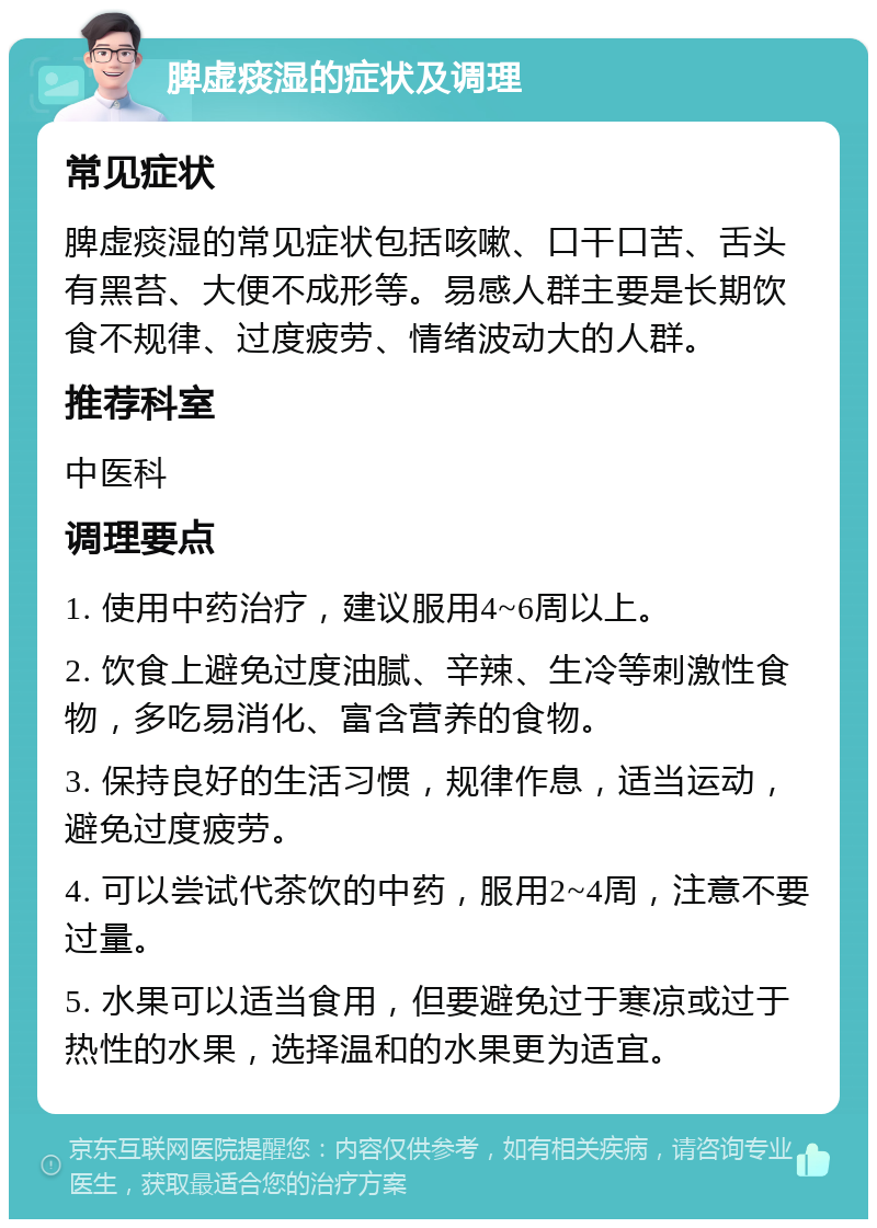 脾虚痰湿的症状及调理 常见症状 脾虚痰湿的常见症状包括咳嗽、口干口苦、舌头有黑苔、大便不成形等。易感人群主要是长期饮食不规律、过度疲劳、情绪波动大的人群。 推荐科室 中医科 调理要点 1. 使用中药治疗，建议服用4~6周以上。 2. 饮食上避免过度油腻、辛辣、生冷等刺激性食物，多吃易消化、富含营养的食物。 3. 保持良好的生活习惯，规律作息，适当运动，避免过度疲劳。 4. 可以尝试代茶饮的中药，服用2~4周，注意不要过量。 5. 水果可以适当食用，但要避免过于寒凉或过于热性的水果，选择温和的水果更为适宜。