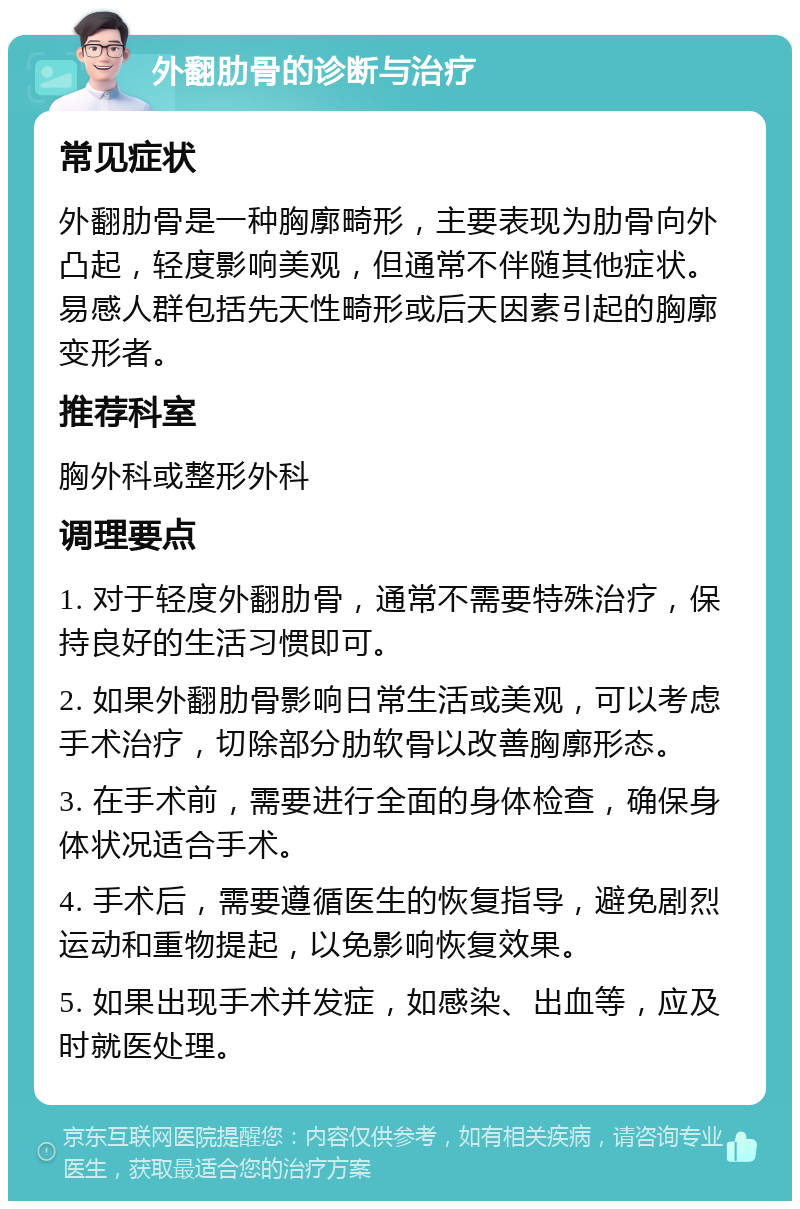 外翻肋骨的诊断与治疗 常见症状 外翻肋骨是一种胸廓畸形，主要表现为肋骨向外凸起，轻度影响美观，但通常不伴随其他症状。易感人群包括先天性畸形或后天因素引起的胸廓变形者。 推荐科室 胸外科或整形外科 调理要点 1. 对于轻度外翻肋骨，通常不需要特殊治疗，保持良好的生活习惯即可。 2. 如果外翻肋骨影响日常生活或美观，可以考虑手术治疗，切除部分肋软骨以改善胸廓形态。 3. 在手术前，需要进行全面的身体检查，确保身体状况适合手术。 4. 手术后，需要遵循医生的恢复指导，避免剧烈运动和重物提起，以免影响恢复效果。 5. 如果出现手术并发症，如感染、出血等，应及时就医处理。