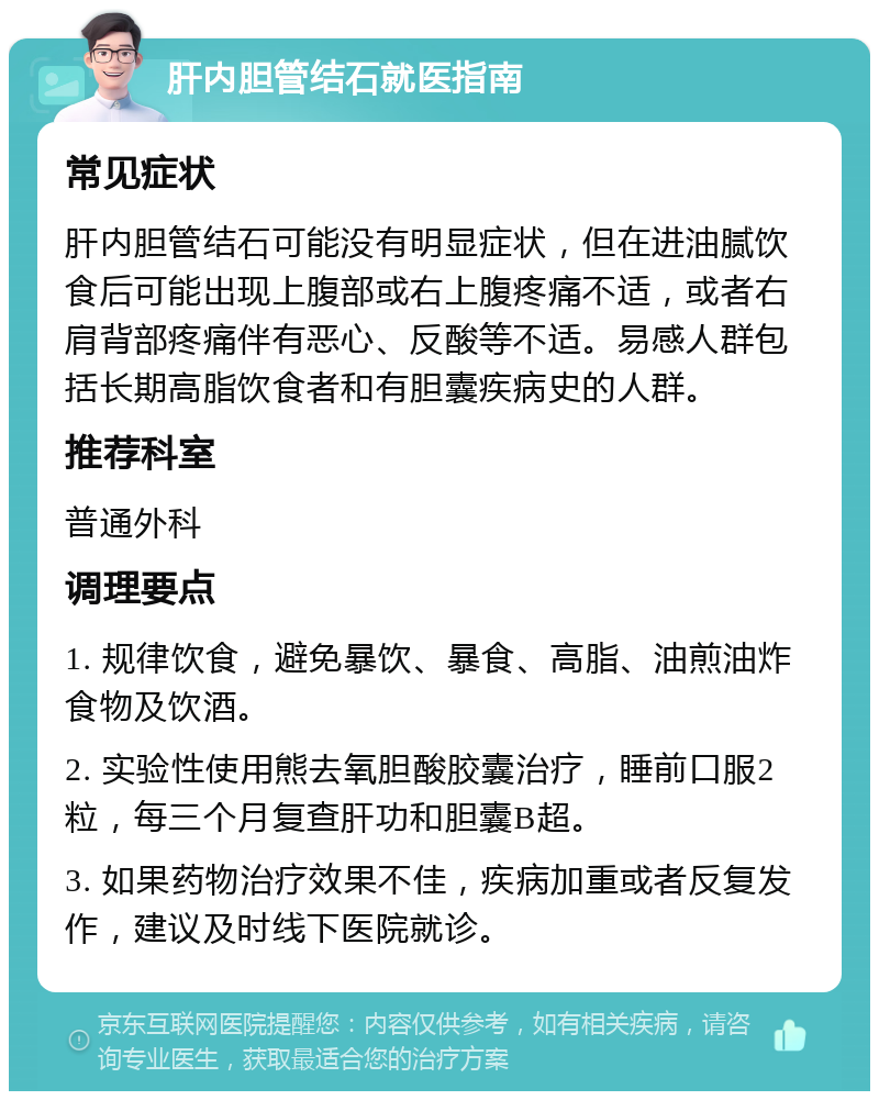 肝内胆管结石就医指南 常见症状 肝内胆管结石可能没有明显症状，但在进油腻饮食后可能出现上腹部或右上腹疼痛不适，或者右肩背部疼痛伴有恶心、反酸等不适。易感人群包括长期高脂饮食者和有胆囊疾病史的人群。 推荐科室 普通外科 调理要点 1. 规律饮食，避免暴饮、暴食、高脂、油煎油炸食物及饮酒。 2. 实验性使用熊去氧胆酸胶囊治疗，睡前口服2粒，每三个月复查肝功和胆囊B超。 3. 如果药物治疗效果不佳，疾病加重或者反复发作，建议及时线下医院就诊。