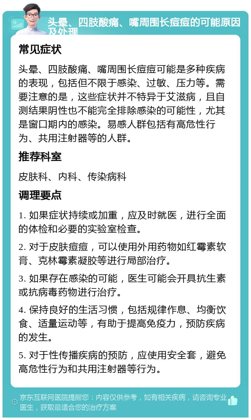 头晕、四肢酸痛、嘴周围长痘痘的可能原因及处理 常见症状 头晕、四肢酸痛、嘴周围长痘痘可能是多种疾病的表现，包括但不限于感染、过敏、压力等。需要注意的是，这些症状并不特异于艾滋病，且自测结果阴性也不能完全排除感染的可能性，尤其是窗口期内的感染。易感人群包括有高危性行为、共用注射器等的人群。 推荐科室 皮肤科、内科、传染病科 调理要点 1. 如果症状持续或加重，应及时就医，进行全面的体检和必要的实验室检查。 2. 对于皮肤痘痘，可以使用外用药物如红霉素软膏、克林霉素凝胶等进行局部治疗。 3. 如果存在感染的可能，医生可能会开具抗生素或抗病毒药物进行治疗。 4. 保持良好的生活习惯，包括规律作息、均衡饮食、适量运动等，有助于提高免疫力，预防疾病的发生。 5. 对于性传播疾病的预防，应使用安全套，避免高危性行为和共用注射器等行为。