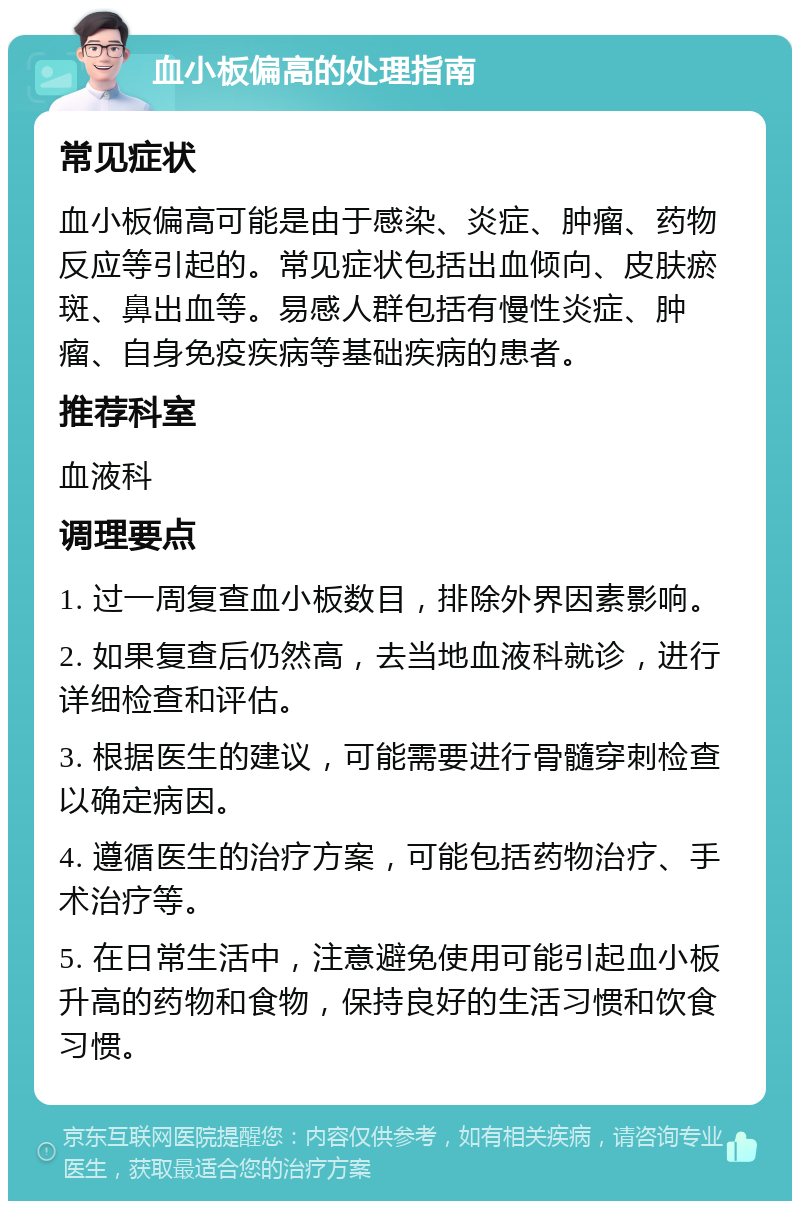 血小板偏高的处理指南 常见症状 血小板偏高可能是由于感染、炎症、肿瘤、药物反应等引起的。常见症状包括出血倾向、皮肤瘀斑、鼻出血等。易感人群包括有慢性炎症、肿瘤、自身免疫疾病等基础疾病的患者。 推荐科室 血液科 调理要点 1. 过一周复查血小板数目，排除外界因素影响。 2. 如果复查后仍然高，去当地血液科就诊，进行详细检查和评估。 3. 根据医生的建议，可能需要进行骨髓穿刺检查以确定病因。 4. 遵循医生的治疗方案，可能包括药物治疗、手术治疗等。 5. 在日常生活中，注意避免使用可能引起血小板升高的药物和食物，保持良好的生活习惯和饮食习惯。