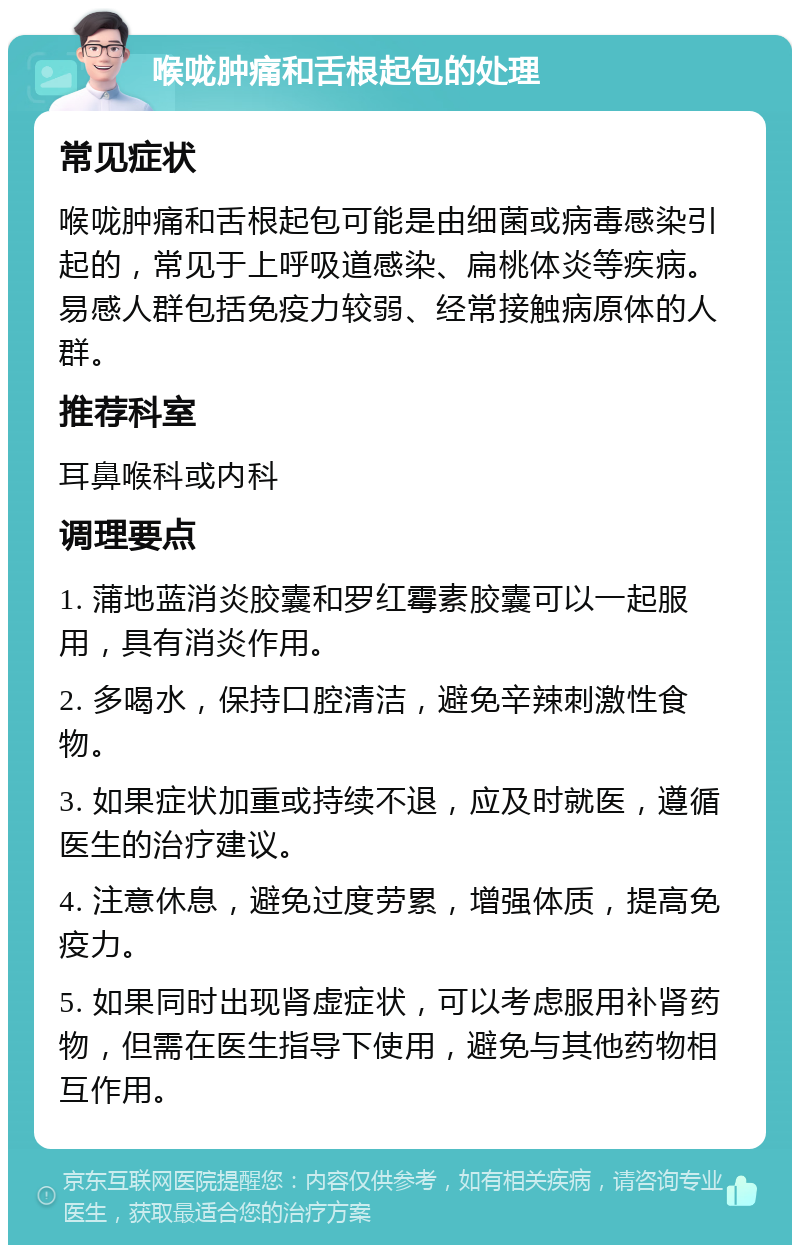 喉咙肿痛和舌根起包的处理 常见症状 喉咙肿痛和舌根起包可能是由细菌或病毒感染引起的，常见于上呼吸道感染、扁桃体炎等疾病。易感人群包括免疫力较弱、经常接触病原体的人群。 推荐科室 耳鼻喉科或内科 调理要点 1. 蒲地蓝消炎胶囊和罗红霉素胶囊可以一起服用，具有消炎作用。 2. 多喝水，保持口腔清洁，避免辛辣刺激性食物。 3. 如果症状加重或持续不退，应及时就医，遵循医生的治疗建议。 4. 注意休息，避免过度劳累，增强体质，提高免疫力。 5. 如果同时出现肾虚症状，可以考虑服用补肾药物，但需在医生指导下使用，避免与其他药物相互作用。