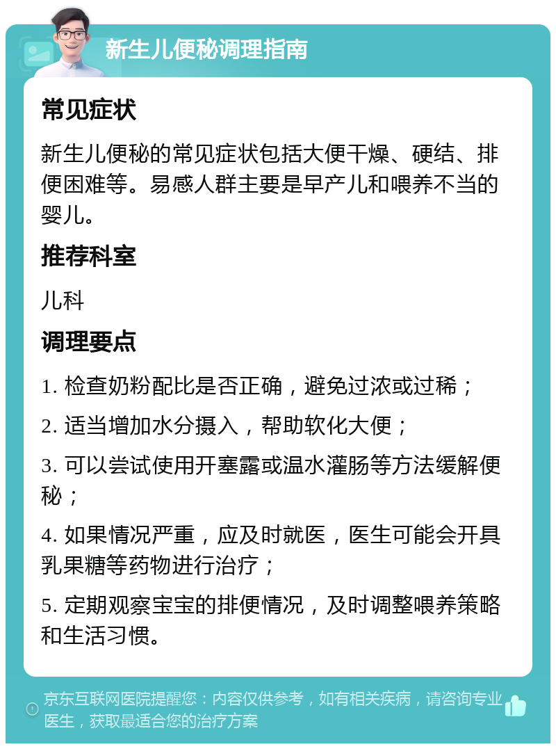 新生儿便秘调理指南 常见症状 新生儿便秘的常见症状包括大便干燥、硬结、排便困难等。易感人群主要是早产儿和喂养不当的婴儿。 推荐科室 儿科 调理要点 1. 检查奶粉配比是否正确，避免过浓或过稀； 2. 适当增加水分摄入，帮助软化大便； 3. 可以尝试使用开塞露或温水灌肠等方法缓解便秘； 4. 如果情况严重，应及时就医，医生可能会开具乳果糖等药物进行治疗； 5. 定期观察宝宝的排便情况，及时调整喂养策略和生活习惯。