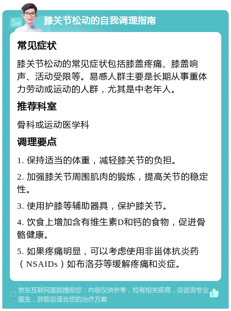 膝关节松动的自我调理指南 常见症状 膝关节松动的常见症状包括膝盖疼痛、膝盖响声、活动受限等。易感人群主要是长期从事重体力劳动或运动的人群，尤其是中老年人。 推荐科室 骨科或运动医学科 调理要点 1. 保持适当的体重，减轻膝关节的负担。 2. 加强膝关节周围肌肉的锻炼，提高关节的稳定性。 3. 使用护膝等辅助器具，保护膝关节。 4. 饮食上增加含有维生素D和钙的食物，促进骨骼健康。 5. 如果疼痛明显，可以考虑使用非甾体抗炎药（NSAIDs）如布洛芬等缓解疼痛和炎症。