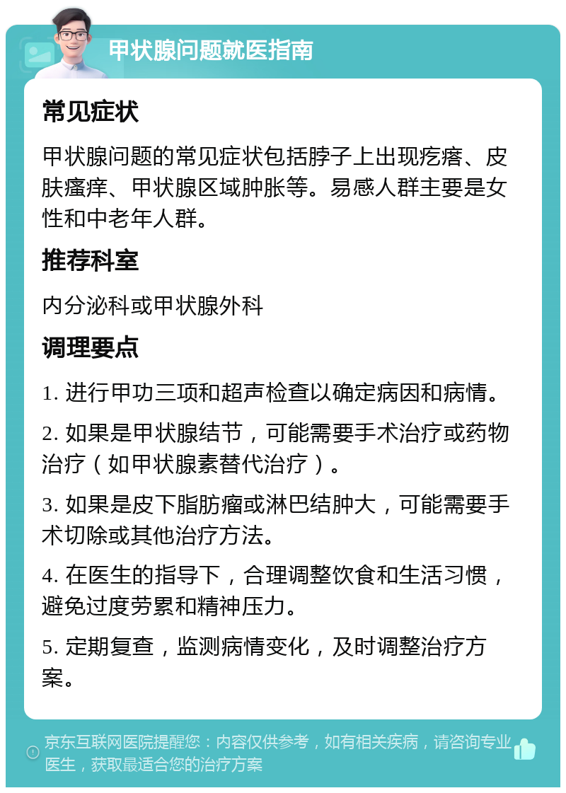 甲状腺问题就医指南 常见症状 甲状腺问题的常见症状包括脖子上出现疙瘩、皮肤瘙痒、甲状腺区域肿胀等。易感人群主要是女性和中老年人群。 推荐科室 内分泌科或甲状腺外科 调理要点 1. 进行甲功三项和超声检查以确定病因和病情。 2. 如果是甲状腺结节，可能需要手术治疗或药物治疗（如甲状腺素替代治疗）。 3. 如果是皮下脂肪瘤或淋巴结肿大，可能需要手术切除或其他治疗方法。 4. 在医生的指导下，合理调整饮食和生活习惯，避免过度劳累和精神压力。 5. 定期复查，监测病情变化，及时调整治疗方案。