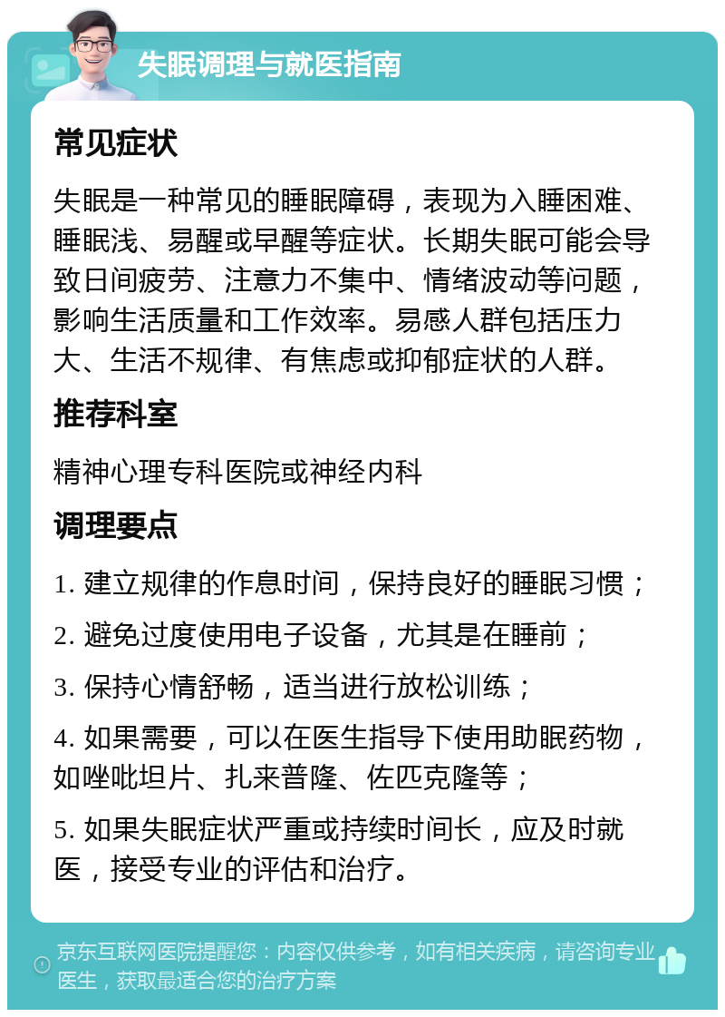 失眠调理与就医指南 常见症状 失眠是一种常见的睡眠障碍，表现为入睡困难、睡眠浅、易醒或早醒等症状。长期失眠可能会导致日间疲劳、注意力不集中、情绪波动等问题，影响生活质量和工作效率。易感人群包括压力大、生活不规律、有焦虑或抑郁症状的人群。 推荐科室 精神心理专科医院或神经内科 调理要点 1. 建立规律的作息时间，保持良好的睡眠习惯； 2. 避免过度使用电子设备，尤其是在睡前； 3. 保持心情舒畅，适当进行放松训练； 4. 如果需要，可以在医生指导下使用助眠药物，如唑吡坦片、扎来普隆、佐匹克隆等； 5. 如果失眠症状严重或持续时间长，应及时就医，接受专业的评估和治疗。