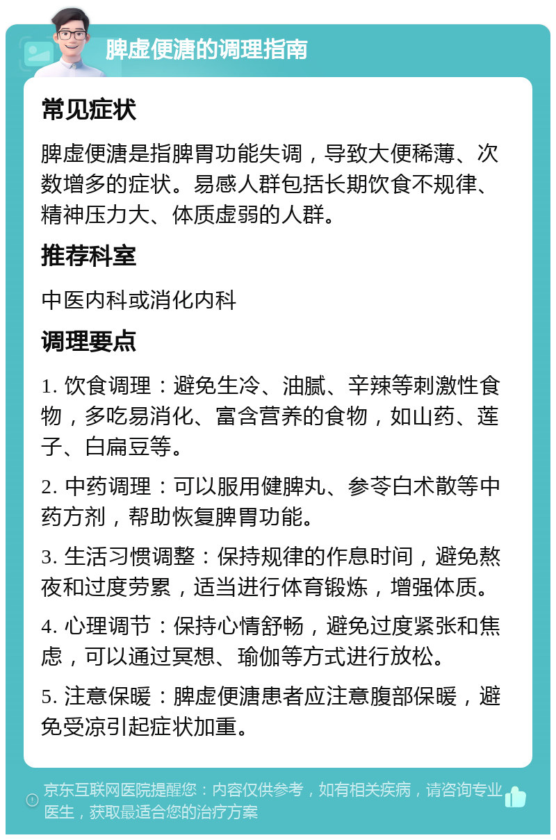 脾虚便溏的调理指南 常见症状 脾虚便溏是指脾胃功能失调，导致大便稀薄、次数增多的症状。易感人群包括长期饮食不规律、精神压力大、体质虚弱的人群。 推荐科室 中医内科或消化内科 调理要点 1. 饮食调理：避免生冷、油腻、辛辣等刺激性食物，多吃易消化、富含营养的食物，如山药、莲子、白扁豆等。 2. 中药调理：可以服用健脾丸、参苓白术散等中药方剂，帮助恢复脾胃功能。 3. 生活习惯调整：保持规律的作息时间，避免熬夜和过度劳累，适当进行体育锻炼，增强体质。 4. 心理调节：保持心情舒畅，避免过度紧张和焦虑，可以通过冥想、瑜伽等方式进行放松。 5. 注意保暖：脾虚便溏患者应注意腹部保暖，避免受凉引起症状加重。