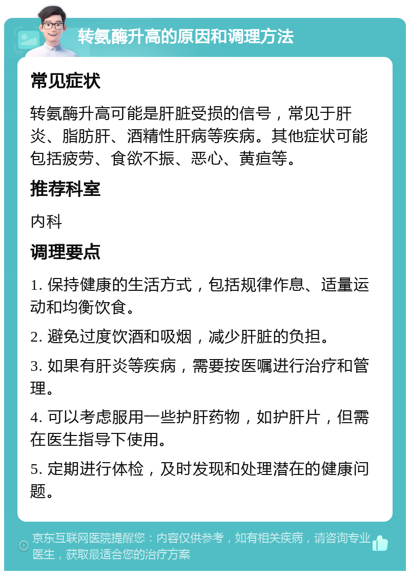 转氨酶升高的原因和调理方法 常见症状 转氨酶升高可能是肝脏受损的信号，常见于肝炎、脂肪肝、酒精性肝病等疾病。其他症状可能包括疲劳、食欲不振、恶心、黄疸等。 推荐科室 内科 调理要点 1. 保持健康的生活方式，包括规律作息、适量运动和均衡饮食。 2. 避免过度饮酒和吸烟，减少肝脏的负担。 3. 如果有肝炎等疾病，需要按医嘱进行治疗和管理。 4. 可以考虑服用一些护肝药物，如护肝片，但需在医生指导下使用。 5. 定期进行体检，及时发现和处理潜在的健康问题。