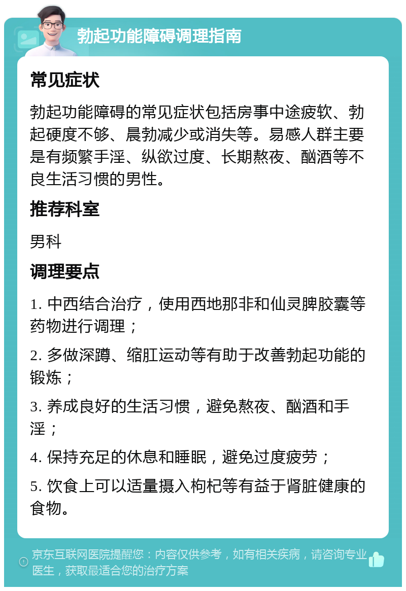 勃起功能障碍调理指南 常见症状 勃起功能障碍的常见症状包括房事中途疲软、勃起硬度不够、晨勃减少或消失等。易感人群主要是有频繁手淫、纵欲过度、长期熬夜、酗酒等不良生活习惯的男性。 推荐科室 男科 调理要点 1. 中西结合治疗，使用西地那非和仙灵脾胶囊等药物进行调理； 2. 多做深蹲、缩肛运动等有助于改善勃起功能的锻炼； 3. 养成良好的生活习惯，避免熬夜、酗酒和手淫； 4. 保持充足的休息和睡眠，避免过度疲劳； 5. 饮食上可以适量摄入枸杞等有益于肾脏健康的食物。