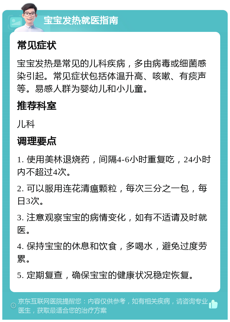 宝宝发热就医指南 常见症状 宝宝发热是常见的儿科疾病，多由病毒或细菌感染引起。常见症状包括体温升高、咳嗽、有痰声等。易感人群为婴幼儿和小儿童。 推荐科室 儿科 调理要点 1. 使用美林退烧药，间隔4-6小时重复吃，24小时内不超过4次。 2. 可以服用连花清瘟颗粒，每次三分之一包，每日3次。 3. 注意观察宝宝的病情变化，如有不适请及时就医。 4. 保持宝宝的休息和饮食，多喝水，避免过度劳累。 5. 定期复查，确保宝宝的健康状况稳定恢复。