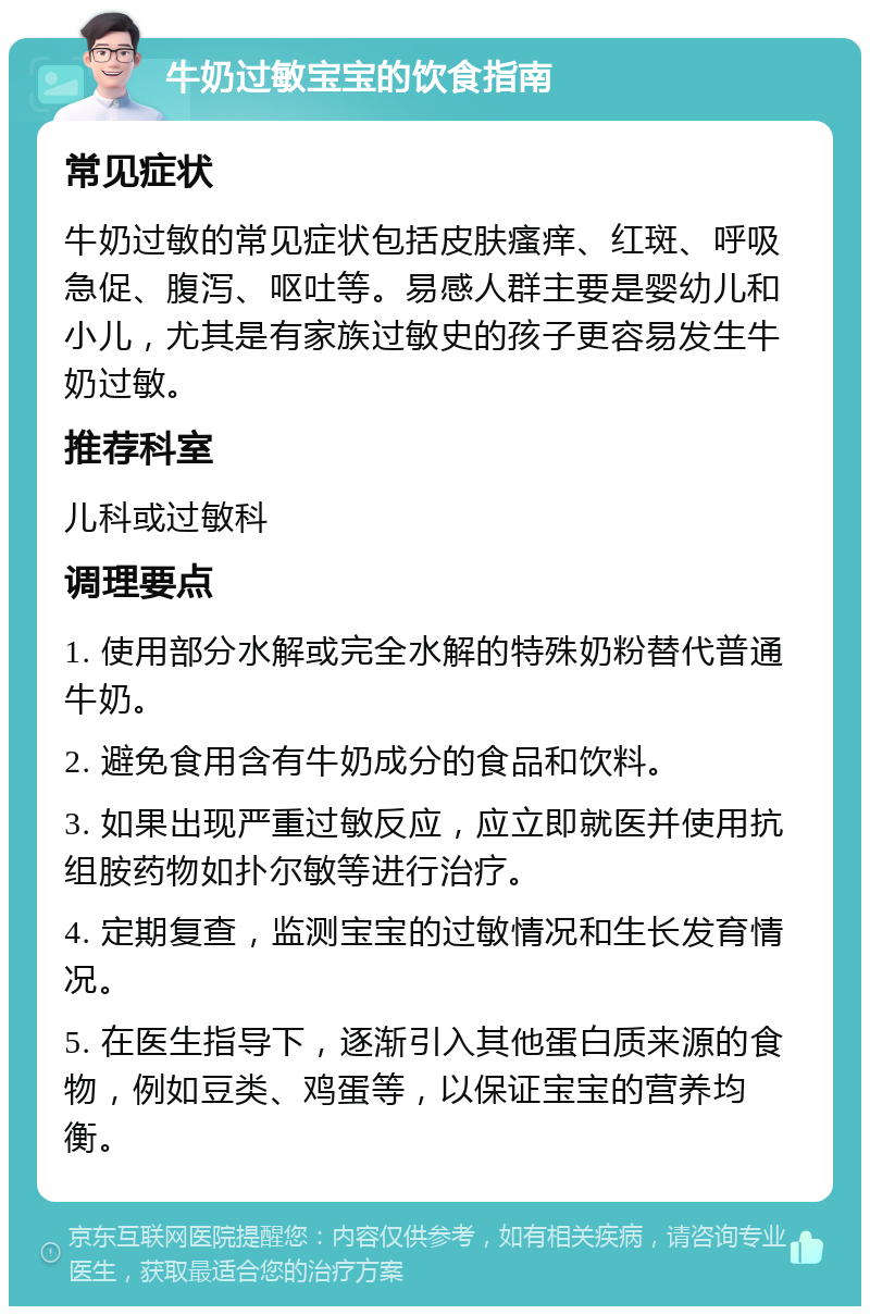 牛奶过敏宝宝的饮食指南 常见症状 牛奶过敏的常见症状包括皮肤瘙痒、红斑、呼吸急促、腹泻、呕吐等。易感人群主要是婴幼儿和小儿，尤其是有家族过敏史的孩子更容易发生牛奶过敏。 推荐科室 儿科或过敏科 调理要点 1. 使用部分水解或完全水解的特殊奶粉替代普通牛奶。 2. 避免食用含有牛奶成分的食品和饮料。 3. 如果出现严重过敏反应，应立即就医并使用抗组胺药物如扑尔敏等进行治疗。 4. 定期复查，监测宝宝的过敏情况和生长发育情况。 5. 在医生指导下，逐渐引入其他蛋白质来源的食物，例如豆类、鸡蛋等，以保证宝宝的营养均衡。