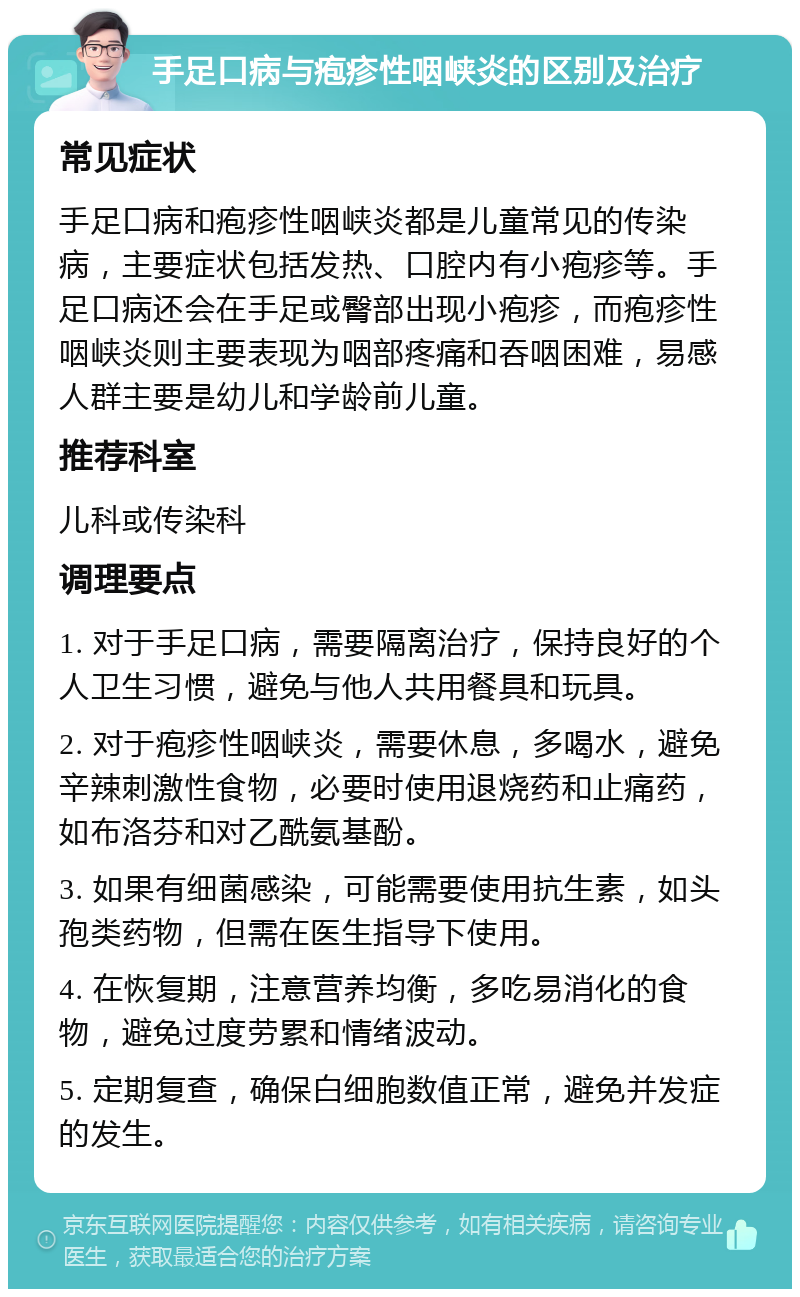 手足口病与疱疹性咽峡炎的区别及治疗 常见症状 手足口病和疱疹性咽峡炎都是儿童常见的传染病，主要症状包括发热、口腔内有小疱疹等。手足口病还会在手足或臀部出现小疱疹，而疱疹性咽峡炎则主要表现为咽部疼痛和吞咽困难，易感人群主要是幼儿和学龄前儿童。 推荐科室 儿科或传染科 调理要点 1. 对于手足口病，需要隔离治疗，保持良好的个人卫生习惯，避免与他人共用餐具和玩具。 2. 对于疱疹性咽峡炎，需要休息，多喝水，避免辛辣刺激性食物，必要时使用退烧药和止痛药，如布洛芬和对乙酰氨基酚。 3. 如果有细菌感染，可能需要使用抗生素，如头孢类药物，但需在医生指导下使用。 4. 在恢复期，注意营养均衡，多吃易消化的食物，避免过度劳累和情绪波动。 5. 定期复查，确保白细胞数值正常，避免并发症的发生。