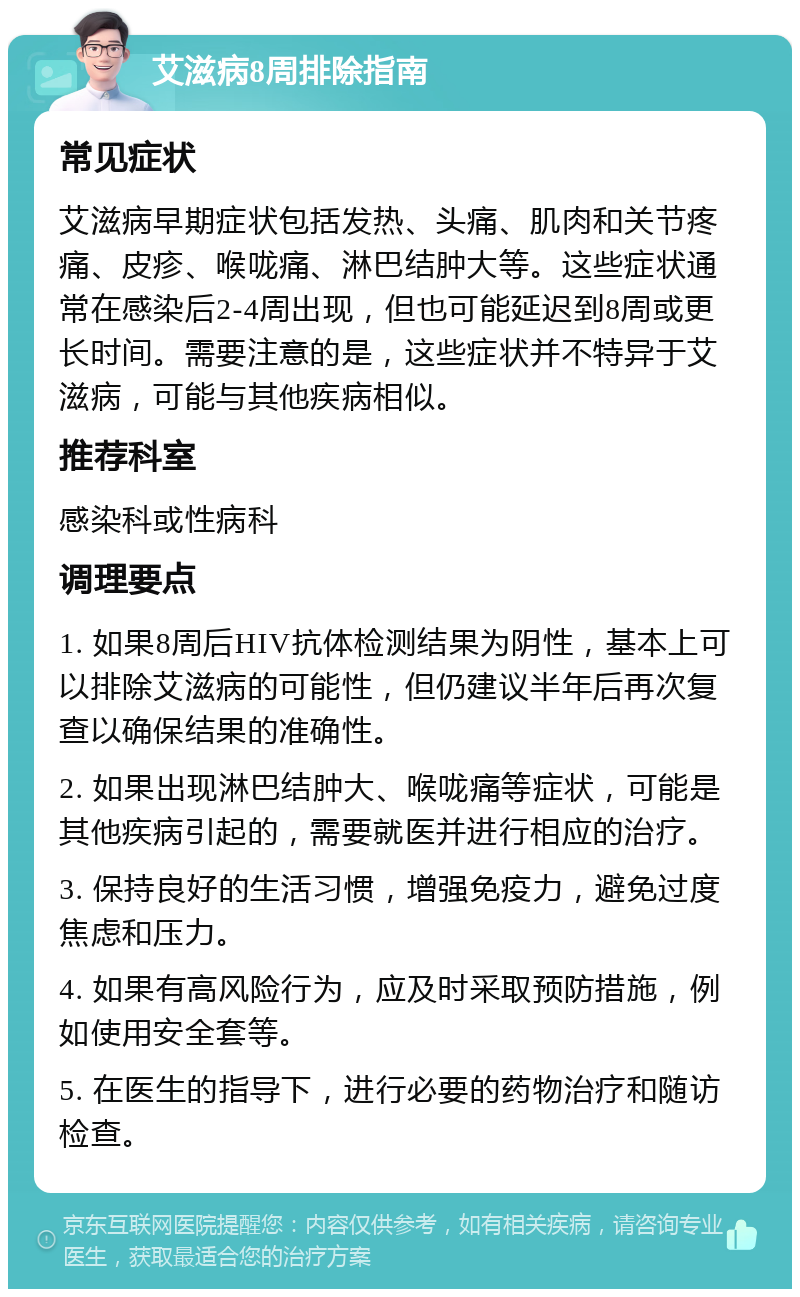 艾滋病8周排除指南 常见症状 艾滋病早期症状包括发热、头痛、肌肉和关节疼痛、皮疹、喉咙痛、淋巴结肿大等。这些症状通常在感染后2-4周出现，但也可能延迟到8周或更长时间。需要注意的是，这些症状并不特异于艾滋病，可能与其他疾病相似。 推荐科室 感染科或性病科 调理要点 1. 如果8周后HIV抗体检测结果为阴性，基本上可以排除艾滋病的可能性，但仍建议半年后再次复查以确保结果的准确性。 2. 如果出现淋巴结肿大、喉咙痛等症状，可能是其他疾病引起的，需要就医并进行相应的治疗。 3. 保持良好的生活习惯，增强免疫力，避免过度焦虑和压力。 4. 如果有高风险行为，应及时采取预防措施，例如使用安全套等。 5. 在医生的指导下，进行必要的药物治疗和随访检查。