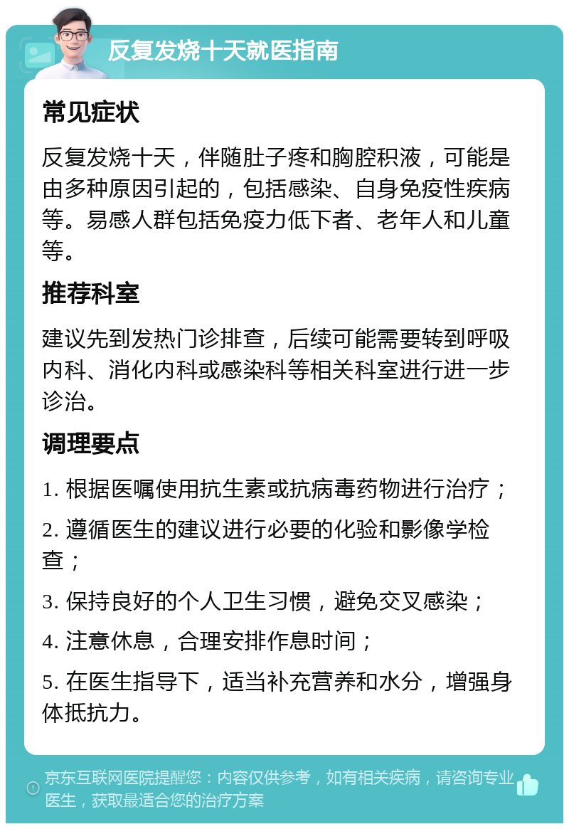 反复发烧十天就医指南 常见症状 反复发烧十天，伴随肚子疼和胸腔积液，可能是由多种原因引起的，包括感染、自身免疫性疾病等。易感人群包括免疫力低下者、老年人和儿童等。 推荐科室 建议先到发热门诊排查，后续可能需要转到呼吸内科、消化内科或感染科等相关科室进行进一步诊治。 调理要点 1. 根据医嘱使用抗生素或抗病毒药物进行治疗； 2. 遵循医生的建议进行必要的化验和影像学检查； 3. 保持良好的个人卫生习惯，避免交叉感染； 4. 注意休息，合理安排作息时间； 5. 在医生指导下，适当补充营养和水分，增强身体抵抗力。