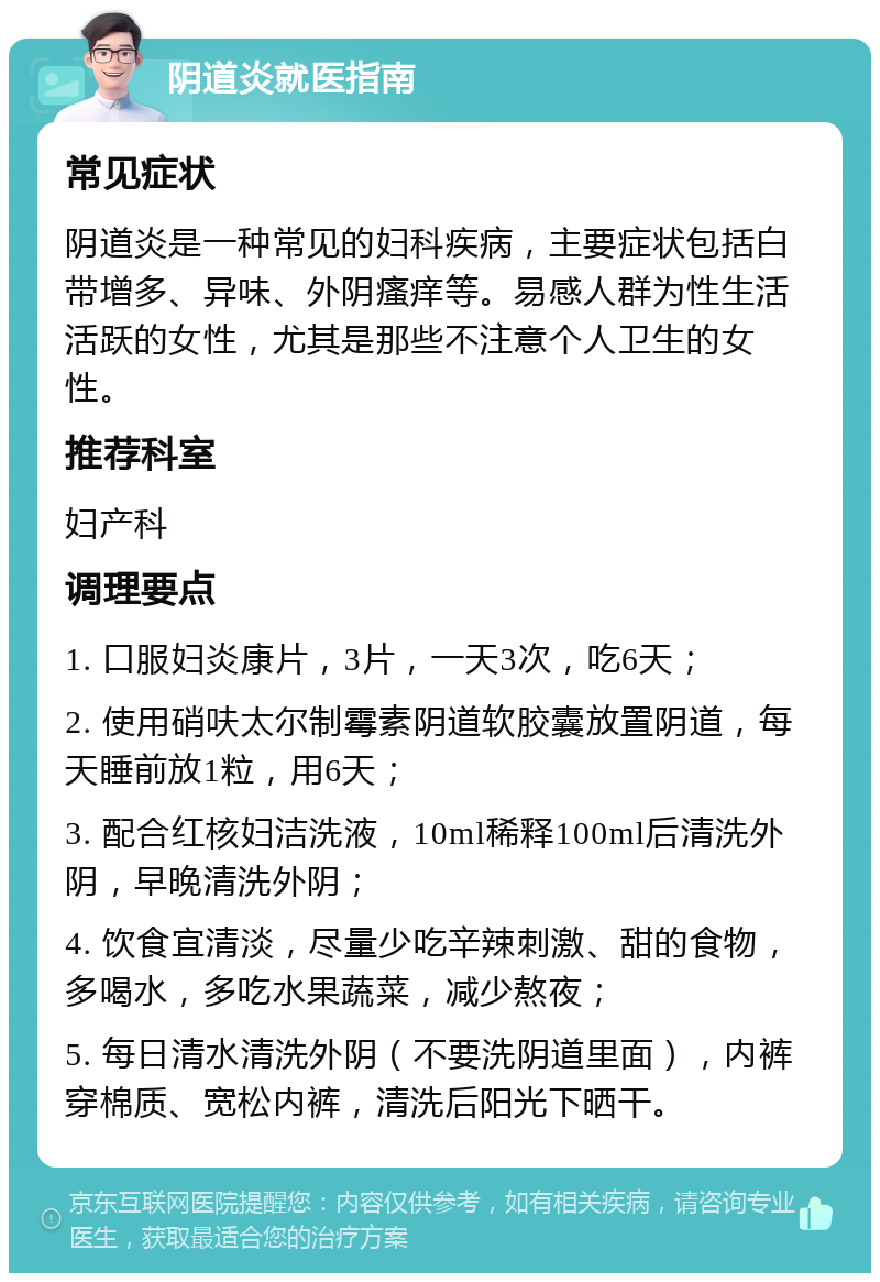 阴道炎就医指南 常见症状 阴道炎是一种常见的妇科疾病，主要症状包括白带增多、异味、外阴瘙痒等。易感人群为性生活活跃的女性，尤其是那些不注意个人卫生的女性。 推荐科室 妇产科 调理要点 1. 口服妇炎康片，3片，一天3次，吃6天； 2. 使用硝呋太尔制霉素阴道软胶囊放置阴道，每天睡前放1粒，用6天； 3. 配合红核妇洁洗液，10ml稀释100ml后清洗外阴，早晚清洗外阴； 4. 饮食宜清淡，尽量少吃辛辣刺激、甜的食物，多喝水，多吃水果蔬菜，减少熬夜； 5. 每日清水清洗外阴（不要洗阴道里面），内裤穿棉质、宽松内裤，清洗后阳光下晒干。