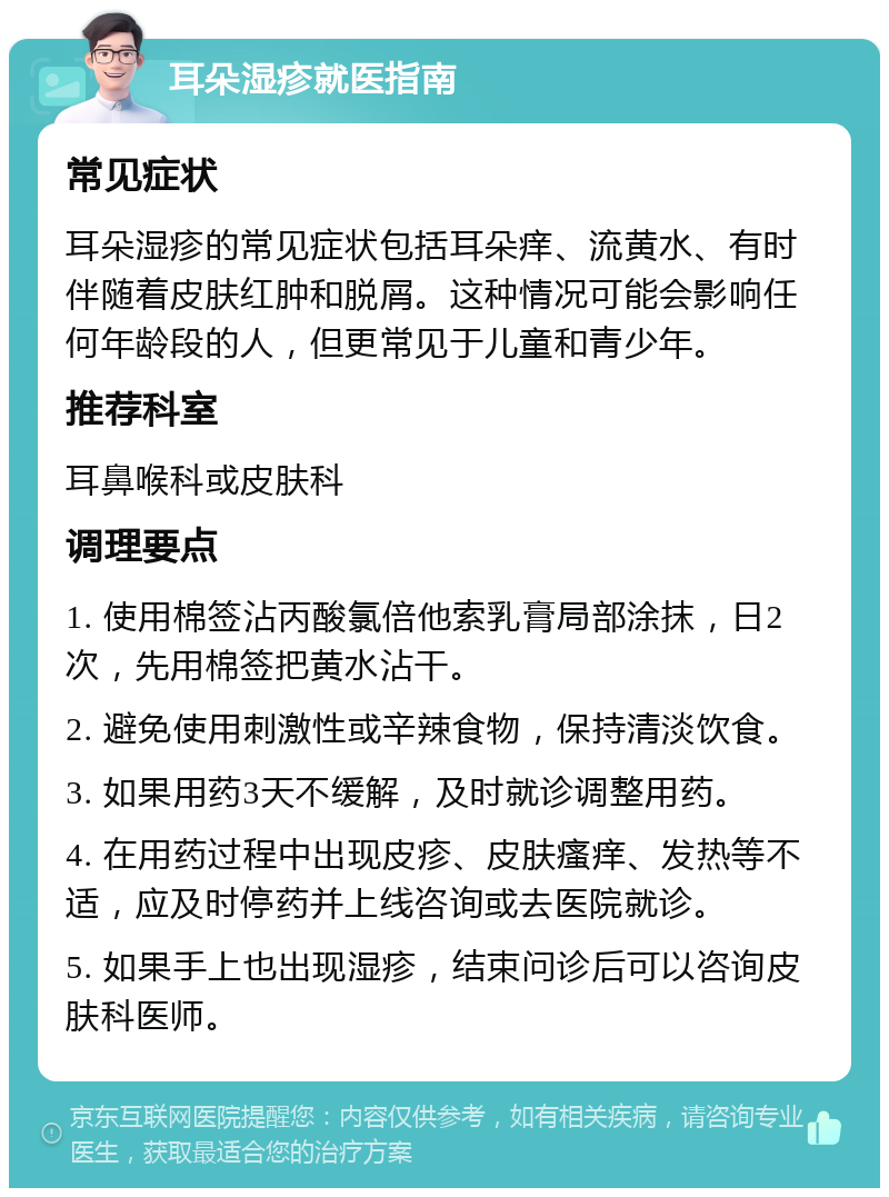 耳朵湿疹就医指南 常见症状 耳朵湿疹的常见症状包括耳朵痒、流黄水、有时伴随着皮肤红肿和脱屑。这种情况可能会影响任何年龄段的人，但更常见于儿童和青少年。 推荐科室 耳鼻喉科或皮肤科 调理要点 1. 使用棉签沾丙酸氯倍他索乳膏局部涂抹，日2次，先用棉签把黄水沾干。 2. 避免使用刺激性或辛辣食物，保持清淡饮食。 3. 如果用药3天不缓解，及时就诊调整用药。 4. 在用药过程中出现皮疹、皮肤瘙痒、发热等不适，应及时停药并上线咨询或去医院就诊。 5. 如果手上也出现湿疹，结束问诊后可以咨询皮肤科医师。