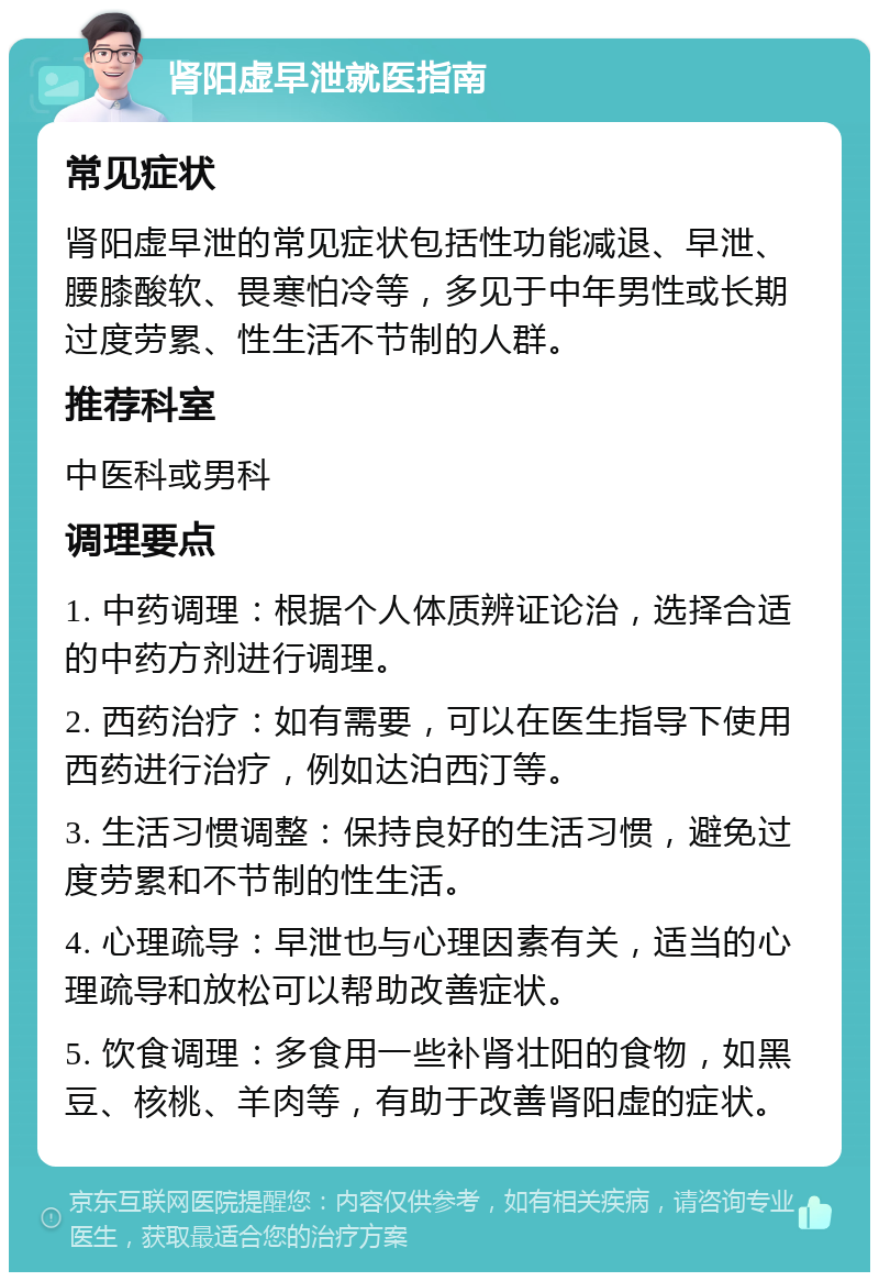 肾阳虚早泄就医指南 常见症状 肾阳虚早泄的常见症状包括性功能减退、早泄、腰膝酸软、畏寒怕冷等，多见于中年男性或长期过度劳累、性生活不节制的人群。 推荐科室 中医科或男科 调理要点 1. 中药调理：根据个人体质辨证论治，选择合适的中药方剂进行调理。 2. 西药治疗：如有需要，可以在医生指导下使用西药进行治疗，例如达泊西汀等。 3. 生活习惯调整：保持良好的生活习惯，避免过度劳累和不节制的性生活。 4. 心理疏导：早泄也与心理因素有关，适当的心理疏导和放松可以帮助改善症状。 5. 饮食调理：多食用一些补肾壮阳的食物，如黑豆、核桃、羊肉等，有助于改善肾阳虚的症状。