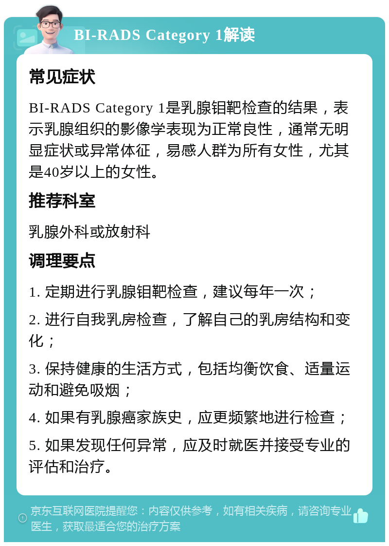 BI-RADS Category 1解读 常见症状 BI-RADS Category 1是乳腺钼靶检查的结果，表示乳腺组织的影像学表现为正常良性，通常无明显症状或异常体征，易感人群为所有女性，尤其是40岁以上的女性。 推荐科室 乳腺外科或放射科 调理要点 1. 定期进行乳腺钼靶检查，建议每年一次； 2. 进行自我乳房检查，了解自己的乳房结构和变化； 3. 保持健康的生活方式，包括均衡饮食、适量运动和避免吸烟； 4. 如果有乳腺癌家族史，应更频繁地进行检查； 5. 如果发现任何异常，应及时就医并接受专业的评估和治疗。