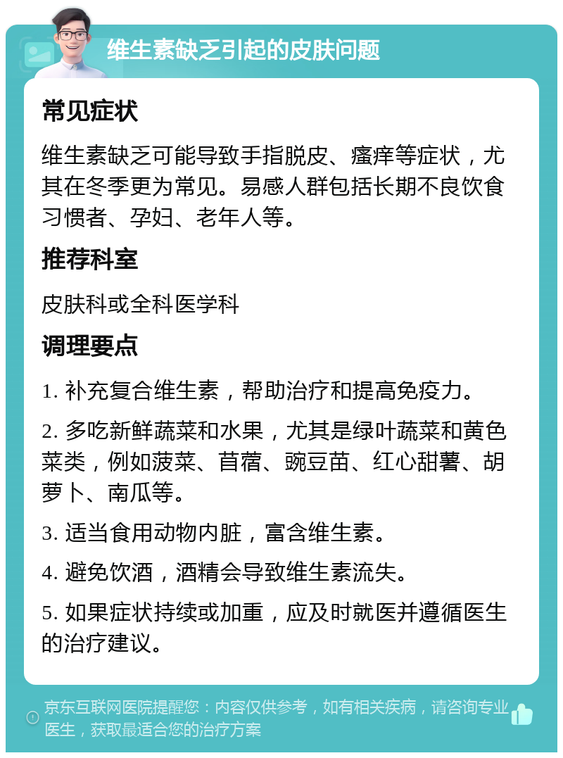 维生素缺乏引起的皮肤问题 常见症状 维生素缺乏可能导致手指脱皮、瘙痒等症状，尤其在冬季更为常见。易感人群包括长期不良饮食习惯者、孕妇、老年人等。 推荐科室 皮肤科或全科医学科 调理要点 1. 补充复合维生素，帮助治疗和提高免疫力。 2. 多吃新鲜蔬菜和水果，尤其是绿叶蔬菜和黄色菜类，例如菠菜、苜蓿、豌豆苗、红心甜薯、胡萝卜、南瓜等。 3. 适当食用动物内脏，富含维生素。 4. 避免饮酒，酒精会导致维生素流失。 5. 如果症状持续或加重，应及时就医并遵循医生的治疗建议。