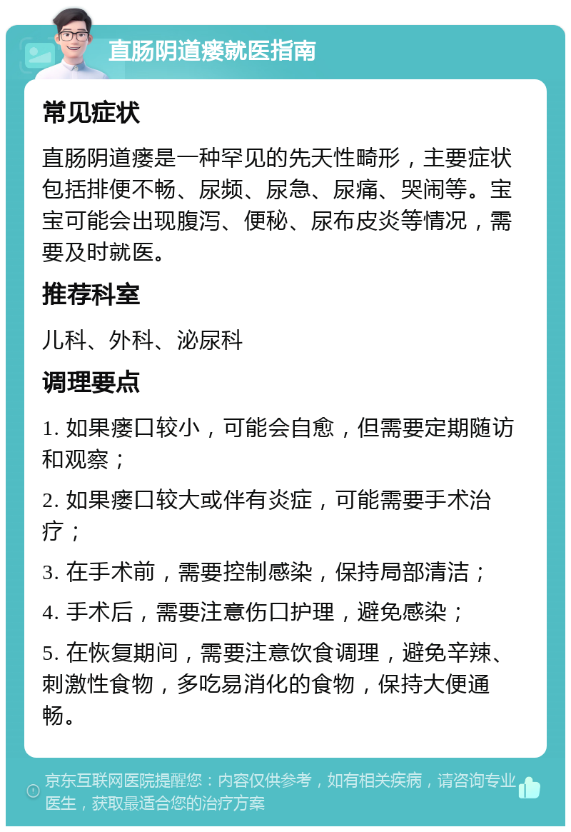 直肠阴道瘘就医指南 常见症状 直肠阴道瘘是一种罕见的先天性畸形，主要症状包括排便不畅、尿频、尿急、尿痛、哭闹等。宝宝可能会出现腹泻、便秘、尿布皮炎等情况，需要及时就医。 推荐科室 儿科、外科、泌尿科 调理要点 1. 如果瘘口较小，可能会自愈，但需要定期随访和观察； 2. 如果瘘口较大或伴有炎症，可能需要手术治疗； 3. 在手术前，需要控制感染，保持局部清洁； 4. 手术后，需要注意伤口护理，避免感染； 5. 在恢复期间，需要注意饮食调理，避免辛辣、刺激性食物，多吃易消化的食物，保持大便通畅。