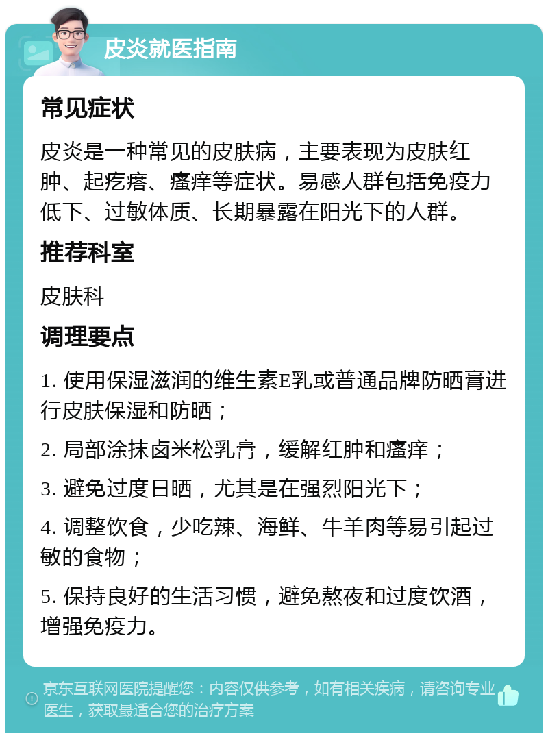 皮炎就医指南 常见症状 皮炎是一种常见的皮肤病，主要表现为皮肤红肿、起疙瘩、瘙痒等症状。易感人群包括免疫力低下、过敏体质、长期暴露在阳光下的人群。 推荐科室 皮肤科 调理要点 1. 使用保湿滋润的维生素E乳或普通品牌防晒膏进行皮肤保湿和防晒； 2. 局部涂抹卤米松乳膏，缓解红肿和瘙痒； 3. 避免过度日晒，尤其是在强烈阳光下； 4. 调整饮食，少吃辣、海鲜、牛羊肉等易引起过敏的食物； 5. 保持良好的生活习惯，避免熬夜和过度饮酒，增强免疫力。