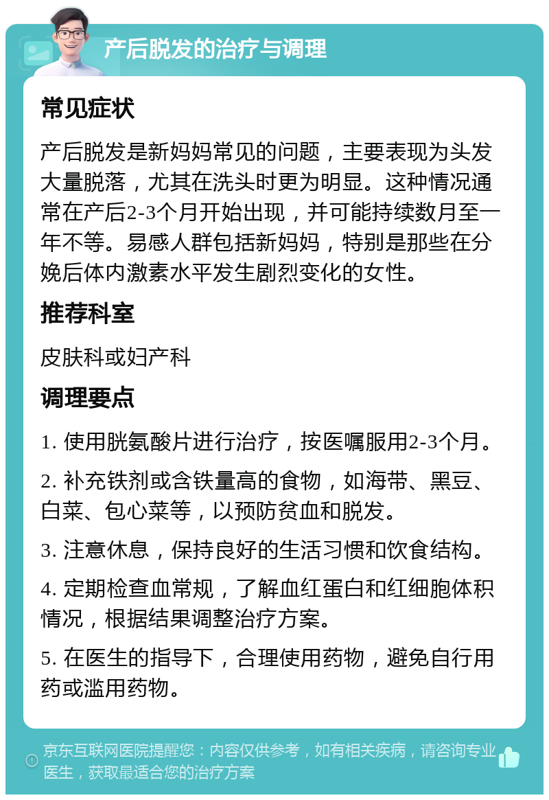 产后脱发的治疗与调理 常见症状 产后脱发是新妈妈常见的问题，主要表现为头发大量脱落，尤其在洗头时更为明显。这种情况通常在产后2-3个月开始出现，并可能持续数月至一年不等。易感人群包括新妈妈，特别是那些在分娩后体内激素水平发生剧烈变化的女性。 推荐科室 皮肤科或妇产科 调理要点 1. 使用胱氨酸片进行治疗，按医嘱服用2-3个月。 2. 补充铁剂或含铁量高的食物，如海带、黑豆、白菜、包心菜等，以预防贫血和脱发。 3. 注意休息，保持良好的生活习惯和饮食结构。 4. 定期检查血常规，了解血红蛋白和红细胞体积情况，根据结果调整治疗方案。 5. 在医生的指导下，合理使用药物，避免自行用药或滥用药物。