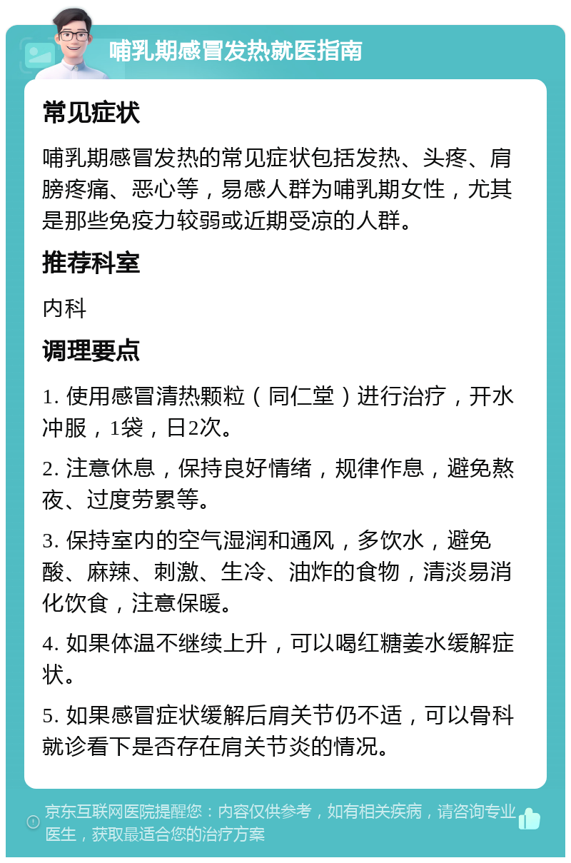 哺乳期感冒发热就医指南 常见症状 哺乳期感冒发热的常见症状包括发热、头疼、肩膀疼痛、恶心等，易感人群为哺乳期女性，尤其是那些免疫力较弱或近期受凉的人群。 推荐科室 内科 调理要点 1. 使用感冒清热颗粒（同仁堂）进行治疗，开水冲服，1袋，日2次。 2. 注意休息，保持良好情绪，规律作息，避免熬夜、过度劳累等。 3. 保持室内的空气湿润和通风，多饮水，避免酸、麻辣、刺激、生冷、油炸的食物，清淡易消化饮食，注意保暖。 4. 如果体温不继续上升，可以喝红糖姜水缓解症状。 5. 如果感冒症状缓解后肩关节仍不适，可以骨科就诊看下是否存在肩关节炎的情况。