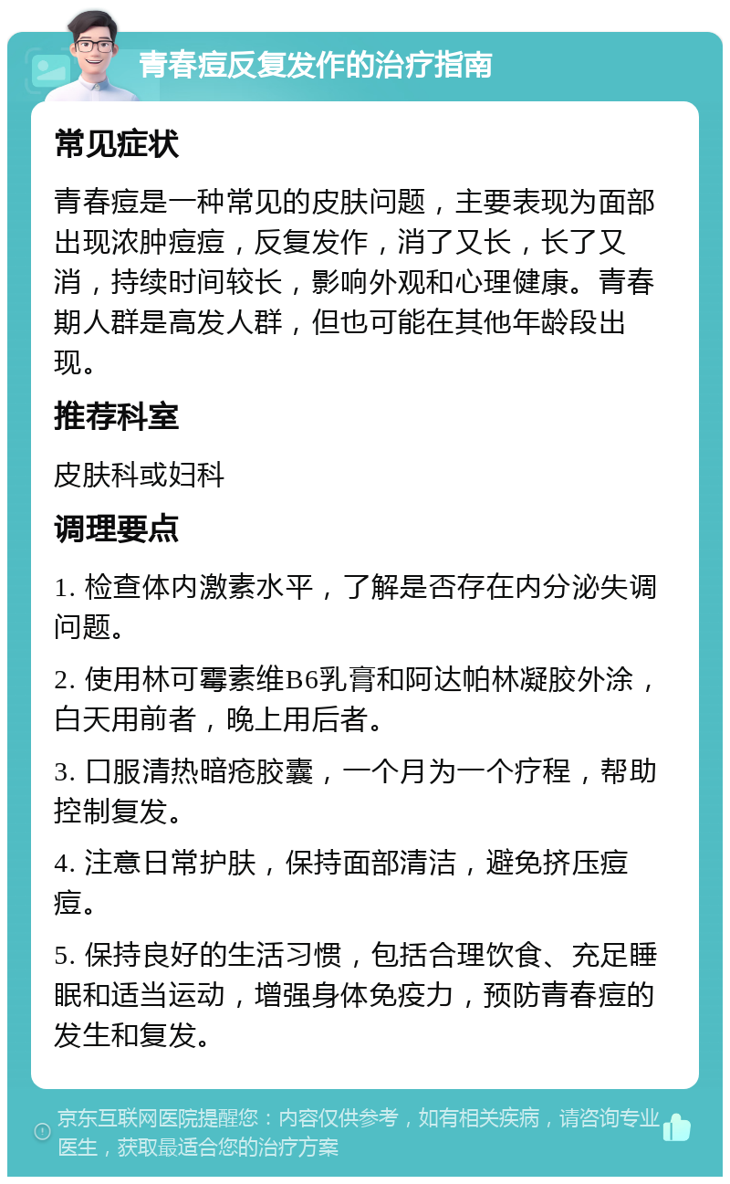 青春痘反复发作的治疗指南 常见症状 青春痘是一种常见的皮肤问题，主要表现为面部出现浓肿痘痘，反复发作，消了又长，长了又消，持续时间较长，影响外观和心理健康。青春期人群是高发人群，但也可能在其他年龄段出现。 推荐科室 皮肤科或妇科 调理要点 1. 检查体内激素水平，了解是否存在内分泌失调问题。 2. 使用林可霉素维B6乳膏和阿达帕林凝胶外涂，白天用前者，晚上用后者。 3. 口服清热暗疮胶囊，一个月为一个疗程，帮助控制复发。 4. 注意日常护肤，保持面部清洁，避免挤压痘痘。 5. 保持良好的生活习惯，包括合理饮食、充足睡眠和适当运动，增强身体免疫力，预防青春痘的发生和复发。