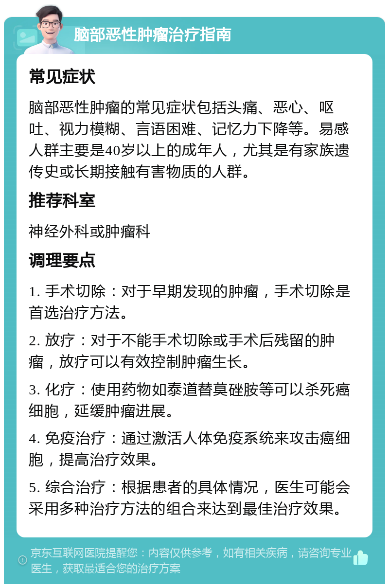 脑部恶性肿瘤治疗指南 常见症状 脑部恶性肿瘤的常见症状包括头痛、恶心、呕吐、视力模糊、言语困难、记忆力下降等。易感人群主要是40岁以上的成年人，尤其是有家族遗传史或长期接触有害物质的人群。 推荐科室 神经外科或肿瘤科 调理要点 1. 手术切除：对于早期发现的肿瘤，手术切除是首选治疗方法。 2. 放疗：对于不能手术切除或手术后残留的肿瘤，放疗可以有效控制肿瘤生长。 3. 化疗：使用药物如泰道替莫䂳胺等可以杀死癌细胞，延缓肿瘤进展。 4. 免疫治疗：通过激活人体免疫系统来攻击癌细胞，提高治疗效果。 5. 综合治疗：根据患者的具体情况，医生可能会采用多种治疗方法的组合来达到最佳治疗效果。