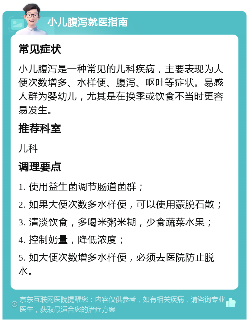 小儿腹泻就医指南 常见症状 小儿腹泻是一种常见的儿科疾病，主要表现为大便次数增多、水样便、腹泻、呕吐等症状。易感人群为婴幼儿，尤其是在换季或饮食不当时更容易发生。 推荐科室 儿科 调理要点 1. 使用益生菌调节肠道菌群； 2. 如果大便次数多水样便，可以使用蒙脱石散； 3. 清淡饮食，多喝米粥米糊，少食蔬菜水果； 4. 控制奶量，降低浓度； 5. 如大便次数增多水样便，必须去医院防止脱水。