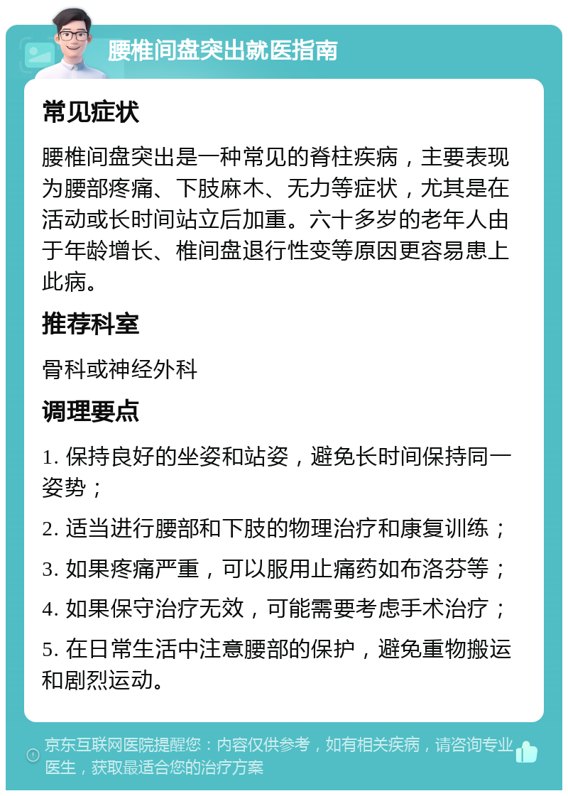 腰椎间盘突出就医指南 常见症状 腰椎间盘突出是一种常见的脊柱疾病，主要表现为腰部疼痛、下肢麻木、无力等症状，尤其是在活动或长时间站立后加重。六十多岁的老年人由于年龄增长、椎间盘退行性变等原因更容易患上此病。 推荐科室 骨科或神经外科 调理要点 1. 保持良好的坐姿和站姿，避免长时间保持同一姿势； 2. 适当进行腰部和下肢的物理治疗和康复训练； 3. 如果疼痛严重，可以服用止痛药如布洛芬等； 4. 如果保守治疗无效，可能需要考虑手术治疗； 5. 在日常生活中注意腰部的保护，避免重物搬运和剧烈运动。