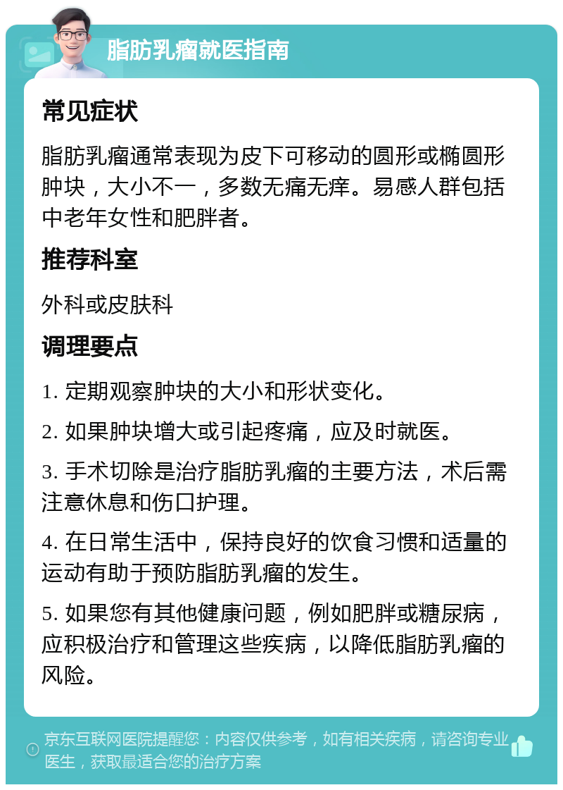 脂肪乳瘤就医指南 常见症状 脂肪乳瘤通常表现为皮下可移动的圆形或椭圆形肿块，大小不一，多数无痛无痒。易感人群包括中老年女性和肥胖者。 推荐科室 外科或皮肤科 调理要点 1. 定期观察肿块的大小和形状变化。 2. 如果肿块增大或引起疼痛，应及时就医。 3. 手术切除是治疗脂肪乳瘤的主要方法，术后需注意休息和伤口护理。 4. 在日常生活中，保持良好的饮食习惯和适量的运动有助于预防脂肪乳瘤的发生。 5. 如果您有其他健康问题，例如肥胖或糖尿病，应积极治疗和管理这些疾病，以降低脂肪乳瘤的风险。