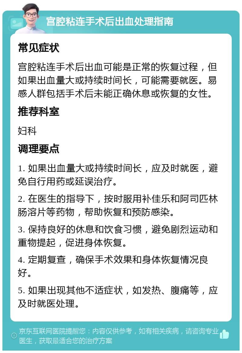 宫腔粘连手术后出血处理指南 常见症状 宫腔粘连手术后出血可能是正常的恢复过程，但如果出血量大或持续时间长，可能需要就医。易感人群包括手术后未能正确休息或恢复的女性。 推荐科室 妇科 调理要点 1. 如果出血量大或持续时间长，应及时就医，避免自行用药或延误治疗。 2. 在医生的指导下，按时服用补佳乐和阿司匹林肠溶片等药物，帮助恢复和预防感染。 3. 保持良好的休息和饮食习惯，避免剧烈运动和重物提起，促进身体恢复。 4. 定期复查，确保手术效果和身体恢复情况良好。 5. 如果出现其他不适症状，如发热、腹痛等，应及时就医处理。