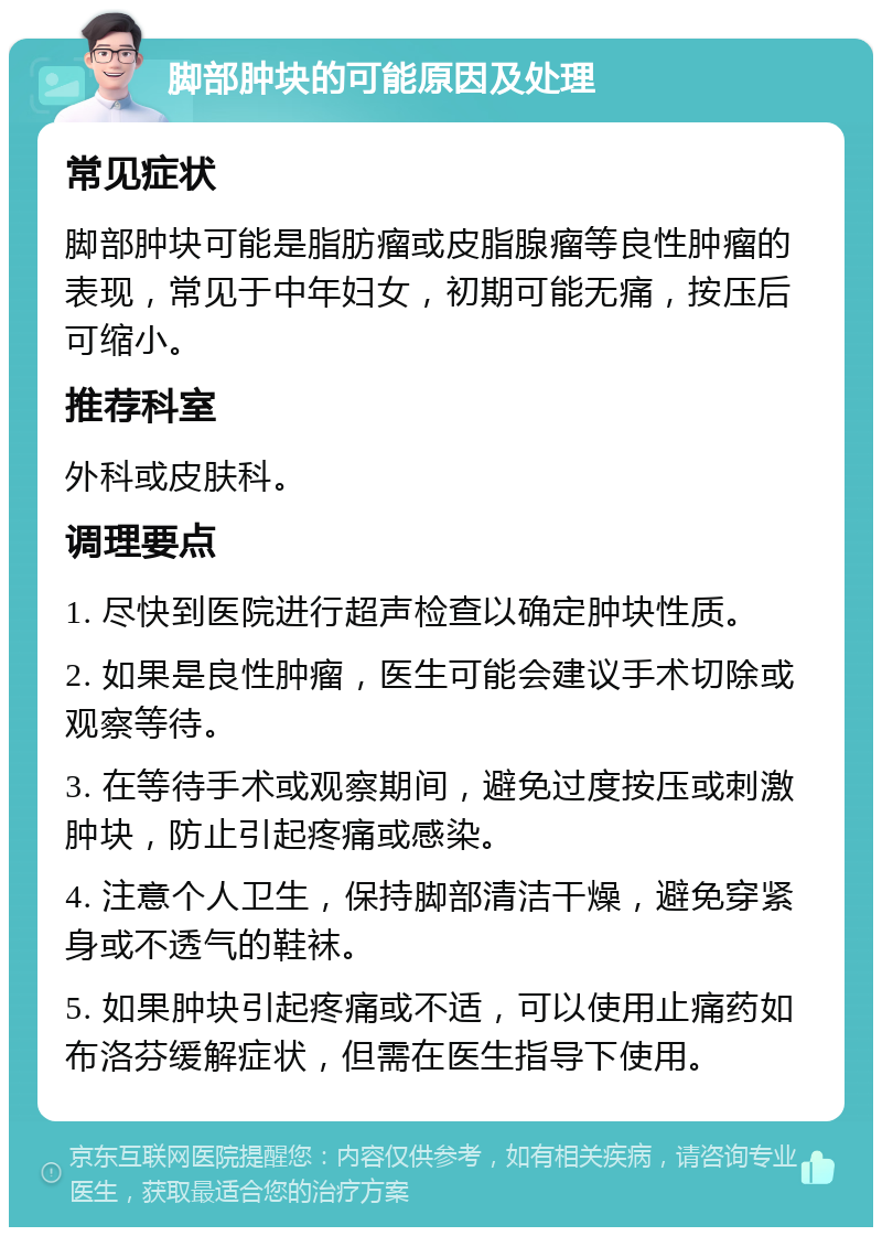 脚部肿块的可能原因及处理 常见症状 脚部肿块可能是脂肪瘤或皮脂腺瘤等良性肿瘤的表现，常见于中年妇女，初期可能无痛，按压后可缩小。 推荐科室 外科或皮肤科。 调理要点 1. 尽快到医院进行超声检查以确定肿块性质。 2. 如果是良性肿瘤，医生可能会建议手术切除或观察等待。 3. 在等待手术或观察期间，避免过度按压或刺激肿块，防止引起疼痛或感染。 4. 注意个人卫生，保持脚部清洁干燥，避免穿紧身或不透气的鞋袜。 5. 如果肿块引起疼痛或不适，可以使用止痛药如布洛芬缓解症状，但需在医生指导下使用。