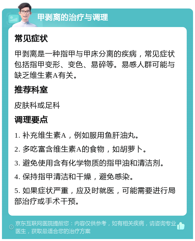 甲剥离的治疗与调理 常见症状 甲剥离是一种指甲与甲床分离的疾病，常见症状包括指甲变形、变色、易碎等。易感人群可能与缺乏维生素A有关。 推荐科室 皮肤科或足科 调理要点 1. 补充维生素A，例如服用鱼肝油丸。 2. 多吃富含维生素A的食物，如胡萝卜。 3. 避免使用含有化学物质的指甲油和清洁剂。 4. 保持指甲清洁和干燥，避免感染。 5. 如果症状严重，应及时就医，可能需要进行局部治疗或手术干预。