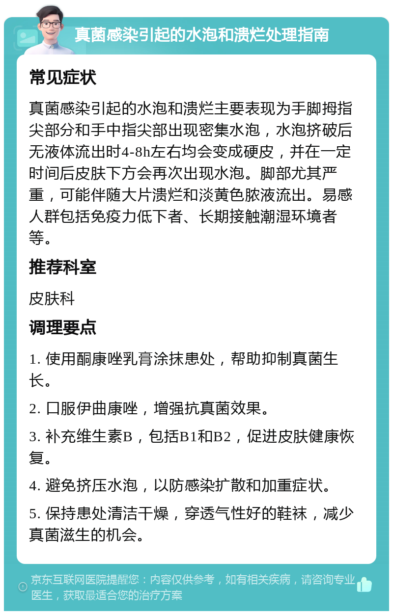 真菌感染引起的水泡和溃烂处理指南 常见症状 真菌感染引起的水泡和溃烂主要表现为手脚拇指尖部分和手中指尖部出现密集水泡，水泡挤破后无液体流出时4-8h左右均会变成硬皮，并在一定时间后皮肤下方会再次出现水泡。脚部尤其严重，可能伴随大片溃烂和淡黄色脓液流出。易感人群包括免疫力低下者、长期接触潮湿环境者等。 推荐科室 皮肤科 调理要点 1. 使用酮康唑乳膏涂抹患处，帮助抑制真菌生长。 2. 口服伊曲康唑，增强抗真菌效果。 3. 补充维生素B，包括B1和B2，促进皮肤健康恢复。 4. 避免挤压水泡，以防感染扩散和加重症状。 5. 保持患处清洁干燥，穿透气性好的鞋袜，减少真菌滋生的机会。